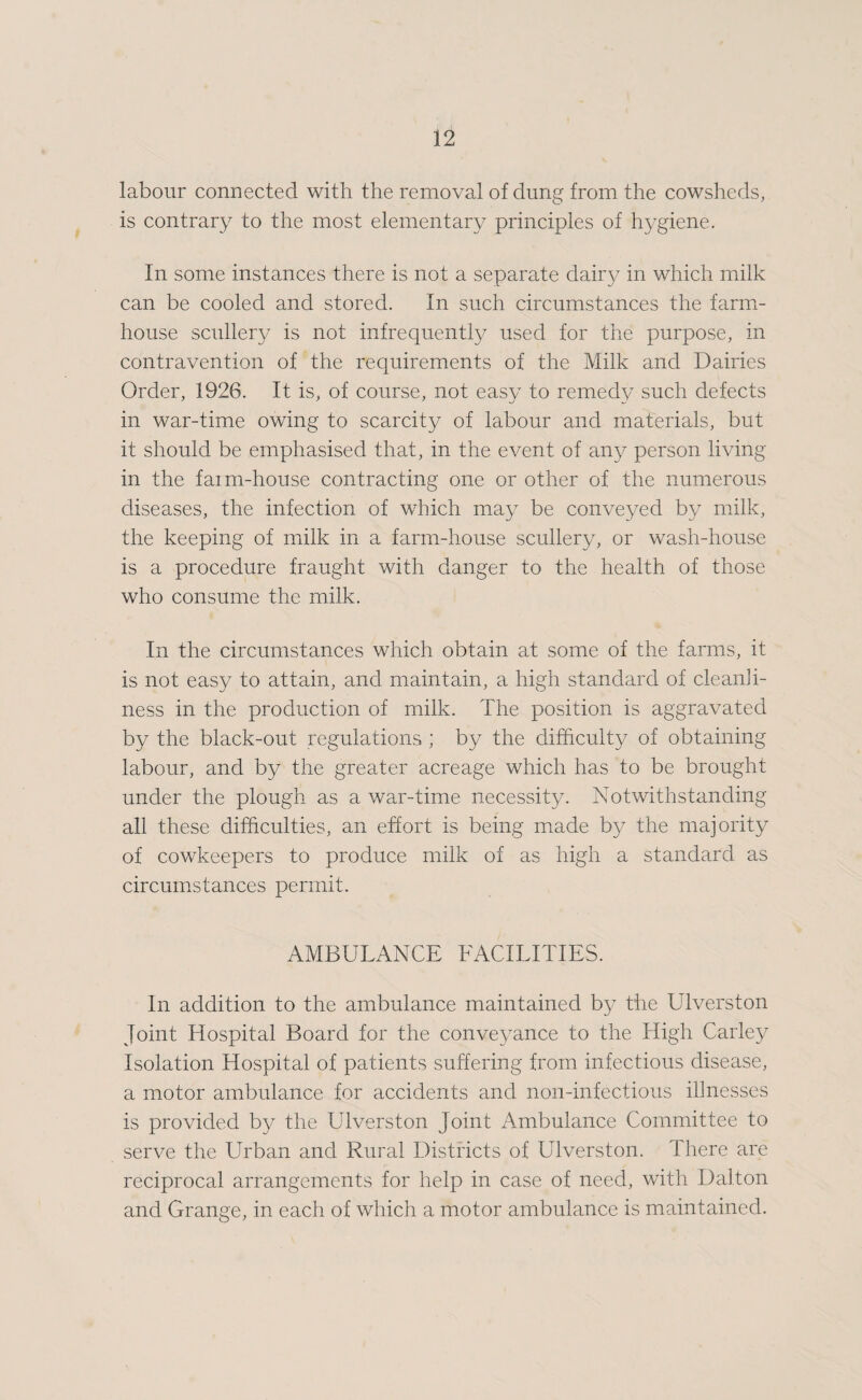 labour connected with the removal of dung from the cowsheds, is contrary to the most elementary principles of hygiene. In some instances there is not a separate dairy in which milk can be cooled and stored. In such circumstances the farm¬ house scullery is not infrequently used for the purpose, in contravention of the requirements of the Milk and Dairies Order, 1926. It is, of course, not easy to remedy such defects in war-time owing to scarcity of labour and materials, but it should be emphasised that, in the event of any person living in the faim-house contracting one or other of the numerous diseases, the infection of which may be conveyed by milk, the keeping of milk in a farm-house scullery, or wash-house is a procedure fraught with danger to the health of those who consume the milk. In the circumstances which obtain at some of the farms, it is not easy to attain, and maintain, a high standard of cleanli¬ ness in the production of milk. The position is aggravated by the black-out regulations ; by the difficulty of obtaining labour, and by the greater acreage which has to be brought under the plough as a war-time necessity. Notwithstanding all these difficulties, an effort is being made b}^ the majority of cowkeepers to produce milk of as high a standard as circumstances permit. AMBULANCE FACILITIES. In addition to the ambulance maintained by the Ulverston Joint Hospital Board for the conveyance to the High Carley Isolation Hospital of patients suffering from infectious disease, a motor ambulance for accidents and non-infectious illnesses is provided by the Ulverston Joint Ambulance Committee to serve the Urban and Rural Districts of Ulverston. There are reciprocal arrangements for help in case of need, with Dalton and Grange, in each of which a motor ambulance is maintained.
