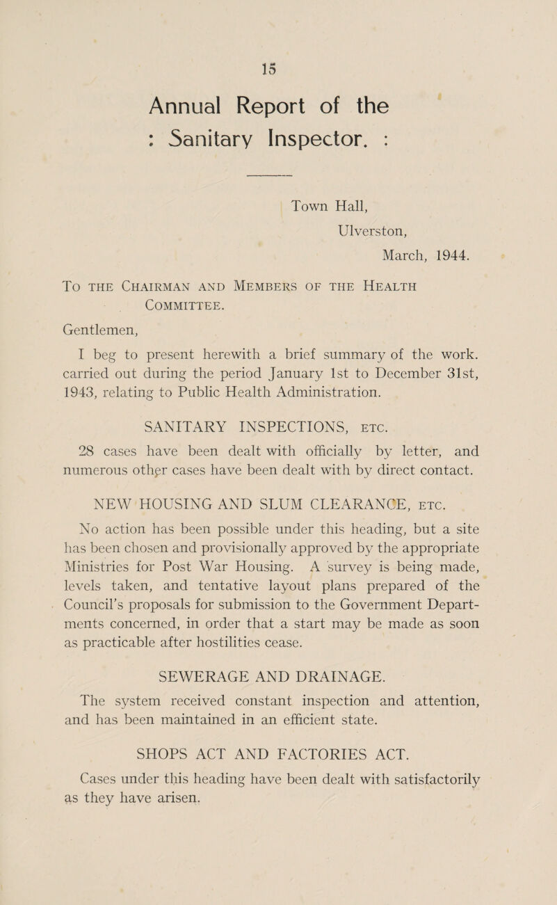 Annual Report of the : Sanitary Inspector. : Town Hall, Ulverston, March, 1944. To THE Chairman and Members of the Health Committee. Gentlemen, I beg to present herewith a brief summary of the work, carried out during the period January 1st to December 31st, 1943, relating to Public Health Administration. SANITARY INSPECTIONS, etc. 28 cases have been dealt with officially by letter, and numerous oth^r cases have been dealt with by direct contact. NEW HOUSING AND SLUM CLEARANCE, etc. No action has been possible under this heading, but a site has been chosen and provisionally approved by the appropriate Ministries for Post War Housing. A survey is being made, levels taken, and tentative layout plans prepared of the Council’s proposals for submission to the Government Depart¬ ments concerned, in order that a start may be made as soon as practicable after hostilities cease. SEWERAGE AND DRAINAGE. The system received constant inspection and attention, and has been maintained in an efficient state. SHOPS ACT AND FACTORIES ACT. Cases under this heading have been dealt with satisfactorily as they have arisen.