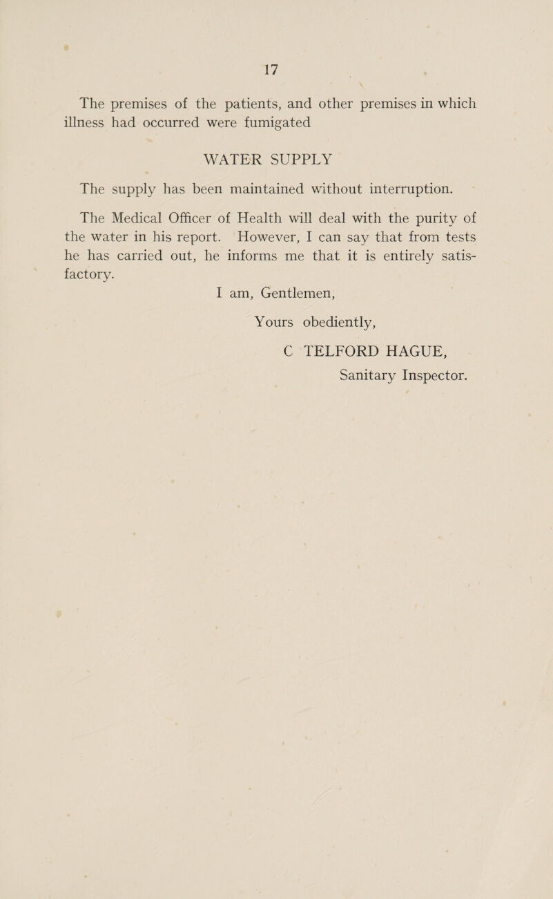The premises of the patients, and other premises in which illness had occurred were fumigated WATER SUPPLY The supply has been maintained without interruption. The Medical Officer of Health will deal with the purity of the water in his report. However, I can say that from tests he has carried out, he informs me that it is entirely satis¬ factory. I am. Gentlemen, Yours obediently, C TELFORD HAGUE, Sanitary Inspector.