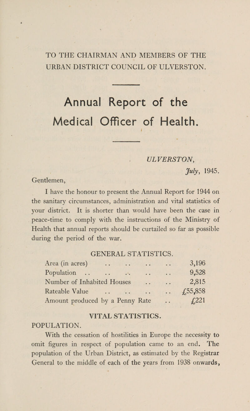 TO THE CHAIRMAN AND MEMBERS OF THE URBAN DISTRICT COUNCIL OF ULVERSTON. Annual Report of the Medical Officer of Health. ULVERSTON, July, 1945. Gentlemen, I have the honour to present the Annual Report for 1944 on the sanitary circumstances, administration and vital statistics of your district. It is shorter than would have been the case in peace-time to comply with the instructions of the Ministry of Health that annual reports should be curtailed so far as possible during the period of the war. GENERAL STATISTICS. Area (in acres) • • • • 3,196 Population • • • • 9,528 Number of Inhabited Houses 2,815 Rateable Value • • • • .. £55,858 Amount produced by a Penny Rate £221 VITAL STATISTICS. POPULATION. With the cessation of hostilities in Europe the necessity to omit figures in respect of population came to an end. The population of the Urban District, as estimated by the Registrar General to the middle of each of the years from 1938 onwards,