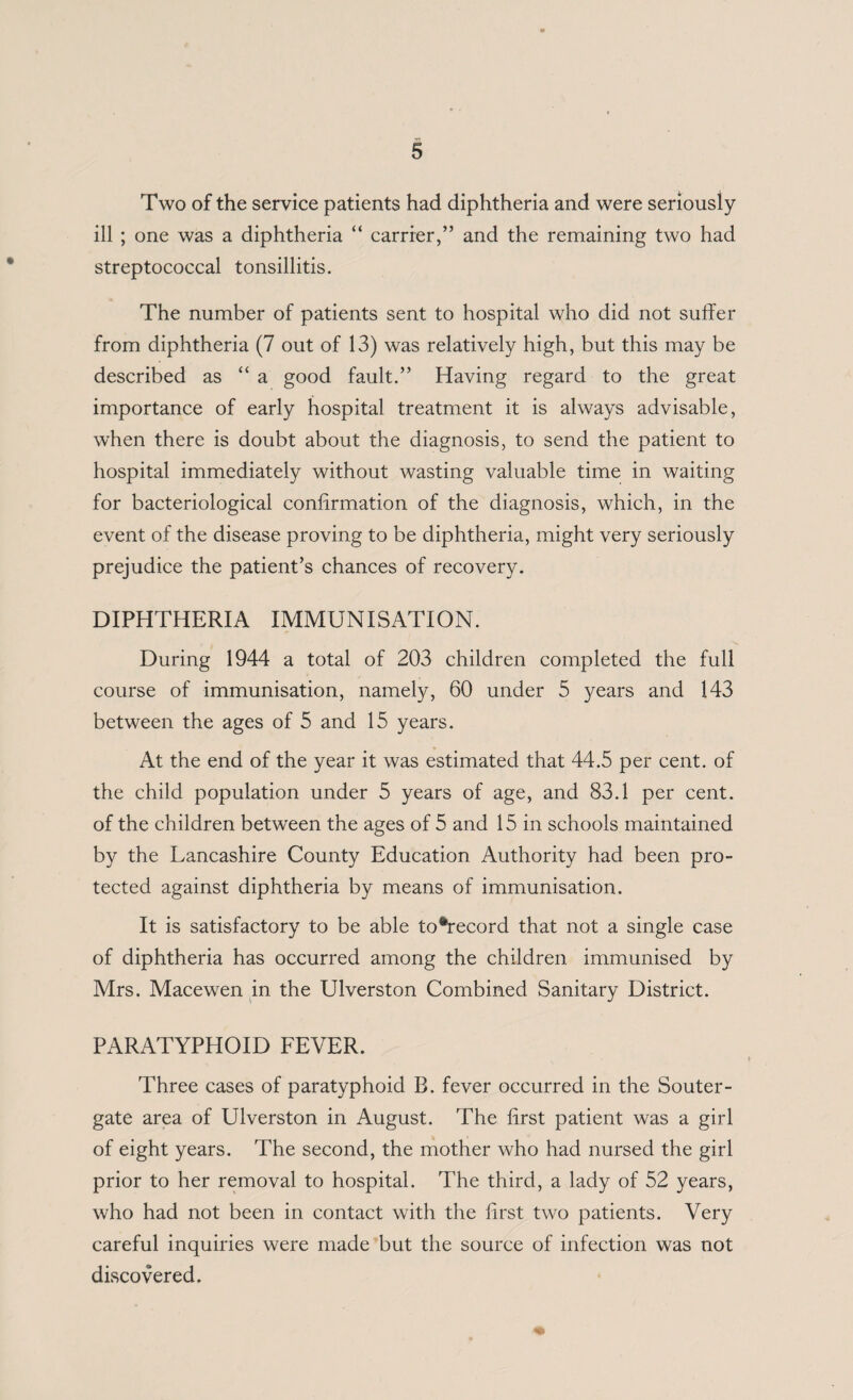 Two of the service patients had diphtheria and were seriously ill ; one was a diphtheria “ carrier,” and the remaining two had streptococcal tonsillitis. The number of patients sent to hospital who did not suffer from diphtheria (7 out of 13) was relatively high, but this may be described as “ a good fault.” Having regard to the great importance of early hospital treatment it is always advisable, when there is doubt about the diagnosis, to send the patient to hospital immediately without wasting valuable time in waiting for bacteriological confirmation of the diagnosis, which, in the event of the disease proving to be diphtheria, might very seriously prejudice the patient’s chances of recovery. DIPHTHERIA IMMUNISATION. During 1944 a total of 203 children completed the full course of immunisation, namely, 60 under 5 3^ears and 143 between the ages of 5 and 15 years. At the end of the year it was estimated that 44.5 per cent, of the child population under 5 years of age, and 83.1 per cent, of the children between the ages of 5 and 15 in schools maintained by the Lancashire County Education Authority had been pro¬ tected against diphtheria by means of immunisation. It is satisfactory to be able to*record that not a single case of diphtheria has occurred among the children immunised by Mrs. Macewen in the Ulverston Combined Sanitary District. PARATYPHOID FEVER. Three cases of paratyphoid B. fever occurred in the Souter- gate area of Ulverston in August. The first patient was a girl of eight years. The second, the mother who had nursed the girl prior to her removal to hospital. The third, a lady of 52 years, who had not been in contact with the first two patients. Very careful inquiries were made but the source of infection was not discovered.