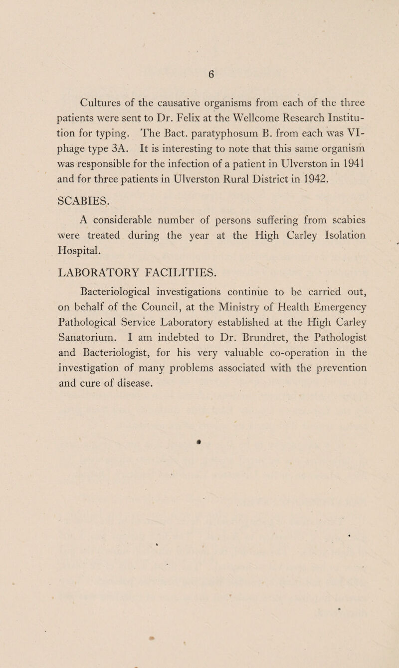 Cultures of the causative organisms from each of the three patients were sent to Dr. Felix at the Wellcome Research Institu¬ tion for typing. The Bact. paratyphosum B. from each was VI- phage type 3A. It is interesting to note that this same organism was responsible for the infection of a patient in Ulverston in 1941 and for three patients in Ulverston Rural District in 1942. SCABIES. A considerable number of persons suffering from scabies were treated during the year at the High Carley Isolation Hospital. LABORATORY FACILITIES. Bacteriological investigations continue to be carried out, on behalf of the Council, at the Ministry of Flealth Emergency Pathological Service Laboratory established at the High Carley Sanatorium. I am indebted to Dr. Brundret, the Pathologist and Bacteriologist, for his very valuable co-operation in the investigation of many problems associated with the prevention and cure of disease. t