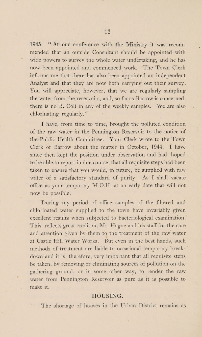 1945. “ At our conference with the Ministry it was recom¬ mended that an outside Consultant should be appointed with wide powers to survey the whole water undertaking, and he has now been appointed and commenced work. The Town Clerk informs me that there has also been appointed an independent Analyst and that they are now both carrying out their survey. You will appreciate, however, that we are regularly sampling the water from the reservoirs, and, so far as Barrow is concerned, there is no B. Coli in any of the weekly samples. We are also chlorinating regularly.” I have, from time to time, brought the polluted condition of the raw water in the Pennington Reservoir to the notice of the Public Health Committee. Your Clerk wrote to the Town Clerk of Barrow about the matter in October, 1944. I have since then kept the position under observation and had hoped to be able to report in due course, that all requisite steps had been taken to ensure that you would, in future, be supplied with raw water of a satisfactory standard of purity. As I shall vacate office as your temporary M.O.H. at an early date that will not now be possible. During my period of office samples of the filtered and chlorinated water supplied to the town have invariably given excellent results when subjected to bacteriological examination. This reflects great credit on Mr. Hague and his staff for the care and attention given by them to the treatment of the raw water at Castle Hill Water Works. But even in the best hands, such methods of treatment are liable to occasional temporary break¬ down and it is, therefore, very important that all requisite steps be taken, by removing or eliminating sources of pollution on the gathering ground, or in some other way, to render the raw water from Pennington Reservoir as pure as it is possible to make it. HOUSING. The shortage of houses in the Urban District remains as