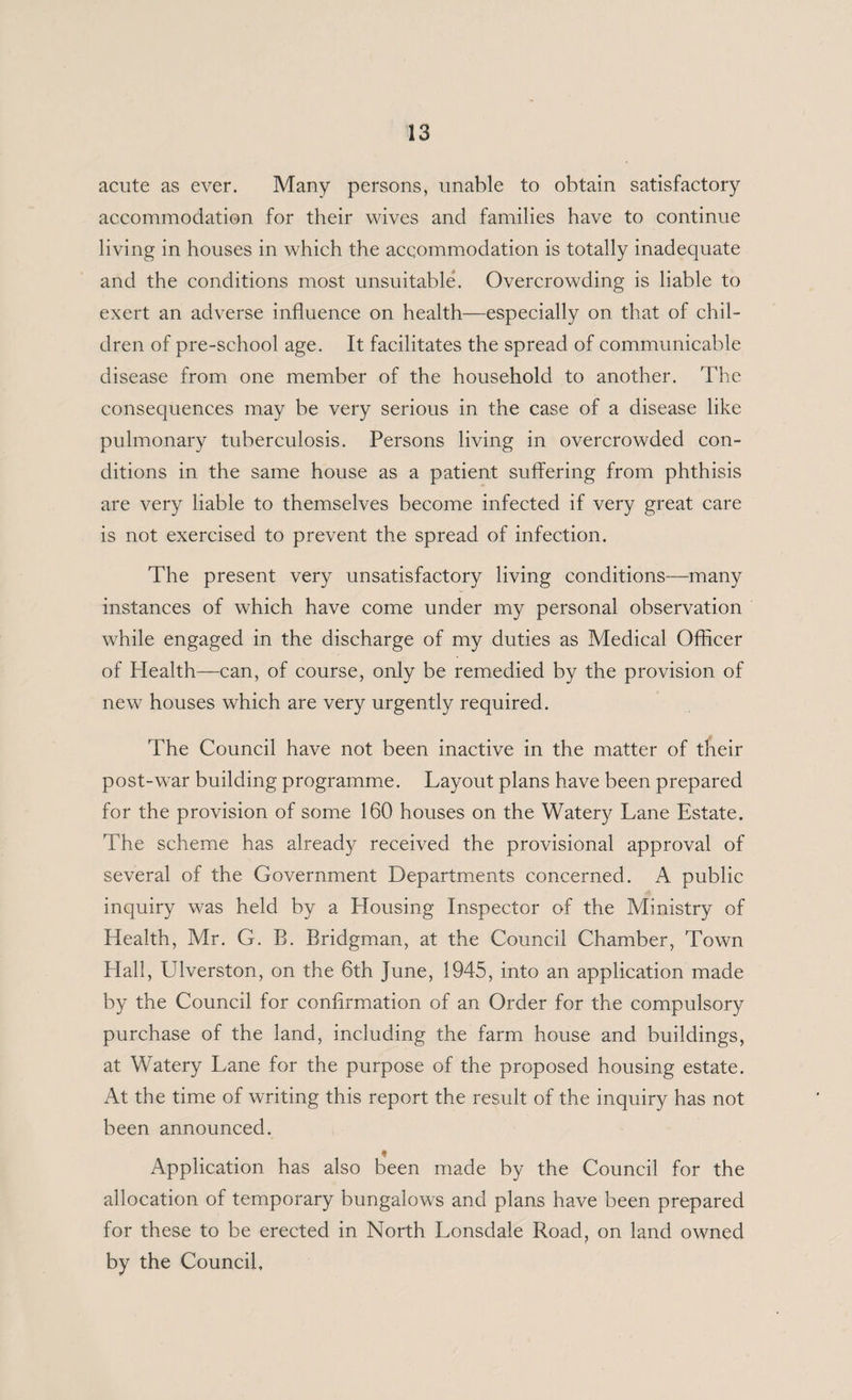 acute as ever. Many persons, unable to obtain satisfactory accommodation for their wives and families have to continue living in houses in which the accommodation is totally inadequate and the conditions most unsuitable. Overcrowding is liable to exert an adverse influence on health—especially on that of chil¬ dren of pre-school age. It facilitates the spread of communicable disease from one member of the household to another. The consequences may be very serious in the case of a disease like pulmonary tuberculosis. Persons living in overcrowded con¬ ditions in the same house as a patient suffering from phthisis are very liable to themselves become infected if very great care is not exercised to prevent the spread of infection. The present very unsatisfactory living conditions—many instances of which have come under my personal observation while engaged in the discharge of my duties as Medical Officer of Health—can, of course, only be remedied by the provision of new houses which are very urgently required. The Council have not been inactive in the matter of their post-war building programme. Layout plans have been prepared for the provision of some 160 houses on the Watery Lane Estate. The scheme has already received the provisional approval of several of the Government Departments concerned. A public inquiry was held by a Housing Inspector of the Ministry of Health, Mr. G. B. Bridgman, at the Council Chamber, Town Hall, Ulverston, on the 6th June, 1945, into an application made by the Council for confirmation of an Order for the compulsory purchase of the land, including the farm house and buildings, at Watery Lane for the purpose of the proposed housing estate. At the time of writing this report the result of the inquiry has not been announced. Application has also been made by the Council for the allocation of temporary bungalows and plans have been prepared for these to be erected in North Lonsdale Road, on land owned by the Council,