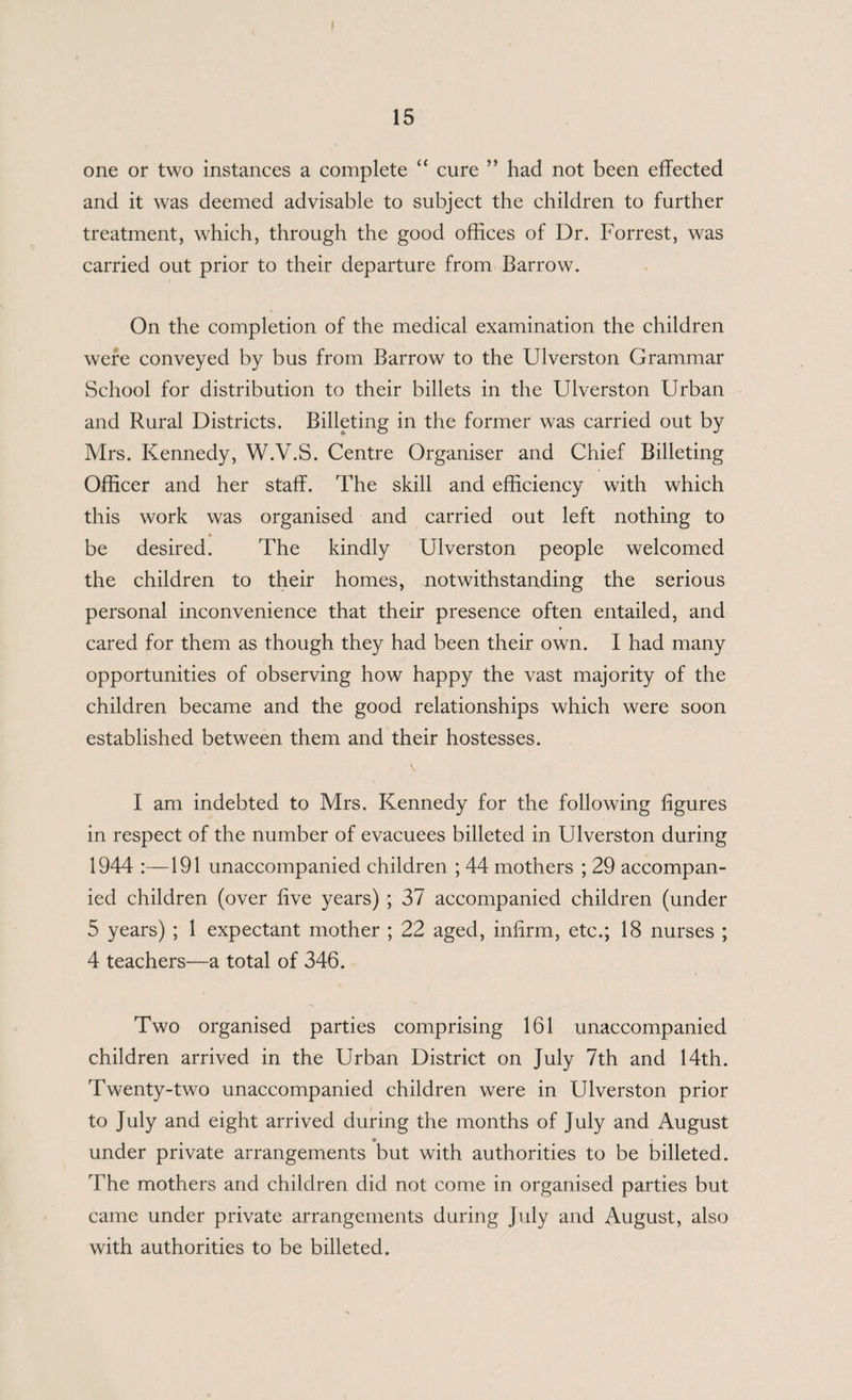one or two instances a complete “ cure ” had not been effected and it was deemed advisable to subject the children to further treatment, which, through the good offices of Dr. Forrest, was carried out prior to their departure from Barrow. On the completion of the medical examination the children were conveyed by bus from Barrow to the Ulverston Grammar School for distribution to their billets in the Ulverston Urban and Rural Districts. Billeting in the former was carried out by Mrs. Kennedy, W.V.S. Centre Organiser and Chief Billeting Officer and her staff. The skill and efficiency with which this work was organised and carried out left nothing to be desired. The kindly Ulverston people welcomed the children to their homes, notwithstanding the serious personal inconvenience that their presence often entailed, and cared for them as though they had been their own. I had many opportunities of observing how happy the vast majority of the children became and the good relationships which were soon established between them and their hostesses. I am indebted to Mrs. Kennedy for the following figures in respect of the number of evacuees billeted in Ulverston during 1944 191 unaccompanied children ; 44 mothers ; 29 accompan¬ ied children (over five years) ; 37 accompanied children (under 5 years) ; 1 expectant mother ; 22 aged, infirm, etc.; 18 nurses ; 4 teachers—a total of 346. Two organised parties comprising 161 unaccompanied children arrived in the Urban District on July 7th and 14th. Twenty-two unaccompanied children were in Ulverston prior to July and eight arrived during the months of July and August under private arrangements but with authorities to be billeted. The mothers and children did not come in organised parties but came under private arrangements during July and August, also with authorities to be billeted.