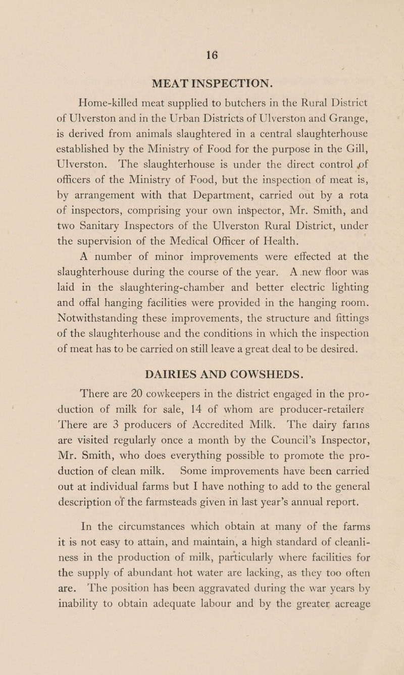 MEAT INSPECTION. Home-killed meat supplied to butchers in the Rural District of Ulverston and in the Urban Districts of Ulverston and Grange, is derived from animals slaughtered in a central slaughterhouse established by the Ministry of Food for the purpose in the Gill, Ulverston. The slaughterhouse is under the direct control jof officers of the Ministry of Food, but the inspection of meat is, by arrangement with that Department, carried out by a rota of inspectors, comprising your own inspector, Mr. Smith, and two Sanitary Inspectors of the Ulverston Rural District, under the supervision of the Medical Officer of Health. A number of minor improvements were effected at the slaughterhouse during the course of the year. A new floor was laid in the slaughtering-chamber and better electric lighting and offal hanging facilities were provided in the hanging room. Notwithstanding these improvements, the structure and fittings of the slaughterhouse and the conditions in which the inspection of meat has to be carried on still leave a great deal to be desired. DAIRIES AND COWSHEDS. There are 20 cowkeepers in the district engaged in the pro- duction of milk for sale, 14 of whom are producer-retail err There are 3 producers of Accredited Milk. The dairy farms are visited regularly once a month by the Council’s Inspector, Mr. Smith, who does everything possible to promote the pro¬ duction of clean milk. Some improvements have been carried out at individual farms but I have nothing to add to the general description of the farmsteads given in last year’s annual report. In the circumstances which obtain at many of the farms it is not easy to attain, and maintain, a high standard of cleanli¬ ness in the production of milk, particularly where facilities for the supply of abundant hot water are lacking, as they too often are. The position has been aggravated during the war years by inability to obtain adequate labour and by the greater acreage