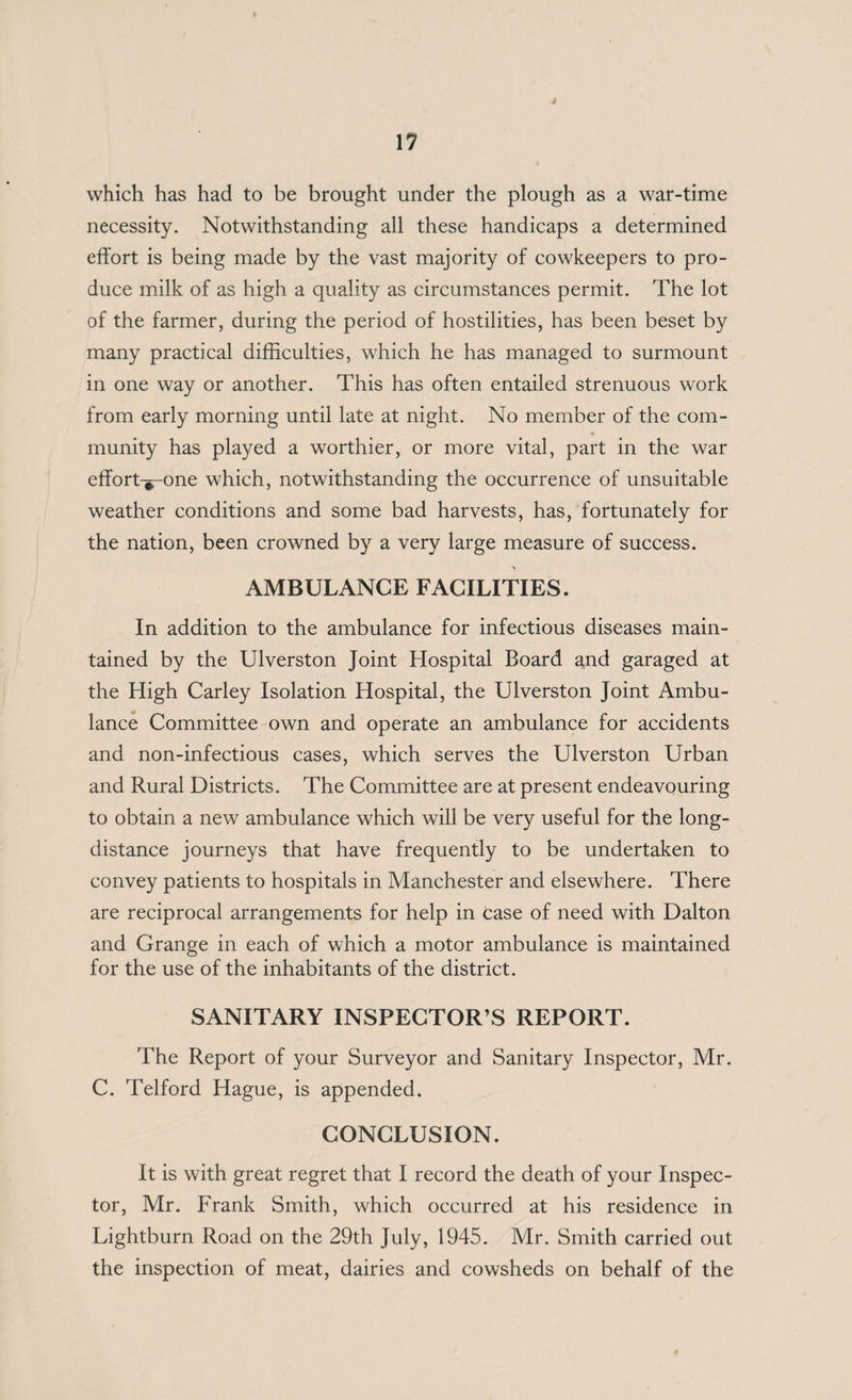 j which has had to be brought under the plough as a war-time necessity. Notwithstanding all these handicaps a determined effort is being made by the vast majority of cowkeepers to pro¬ duce milk of as high a quality as circumstances permit. The lot of the farmer, during the period of hostilities, has been beset by many practical difficulties, which he has managed to surmount in one way or another. This has often entailed strenuous work from early morning until late at night. No member of the com- munity has played a worthier, or more vital, part in the war effort-^-one which, notwithstanding the occurrence of unsuitable weather conditions and some bad harvests, has, fortunately for the nation, been crowned by a very large measure of success. AMBULANCE FACILITIES. In addition to the ambulance for infectious diseases main¬ tained by the Ulverston Joint Hospital Board and garaged at the High Carley Isolation Hospital, the Ulverston Joint Ambu¬ lance Committee own and operate an ambulance for accidents and non-infectious cases, which serves the Ulverston Urban and Rural Districts. The Committee are at present endeavouring to obtain a new ambulance which will be very useful for the long¬ distance journeys that have frequently to be undertaken to convey patients to hospitals in Manchester and elsewhere. There are reciprocal arrangements for help in case of need with Dalton and Grange in each of which a motor ambulance is maintained for the use of the inhabitants of the district. SANITARY INSPECTOR’S REPORT. The Report of your Surveyor and Sanitary Inspector, Mr. C. Telford Hague, is appended. CONCLUSION. It is with great regret that I record the death of your Inspec¬ tor, Mr. Frank Smith, which occurred at his residence in Lightburn Road on the 29th July, 1945. Mr. Smith carried out the inspection of meat, dairies and cowsheds on behalf of the
