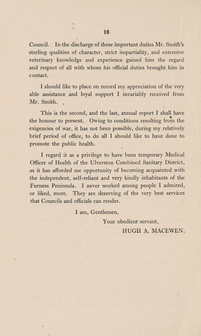 IS Council. In the discharge of these important duties Mr. Smith’s sterling qualities of character, strict impartiality, and extensive veterinary knowledge and experience gained him the regard and respect of all with whom his official duties brought him in contact. I should like to place on record my appreciation of the very able assistance and loyal support I invariably received from Mr. Smith. . This is the second, and the last, annual report I shall have the honour to present. Owing to conditions resulting from the exigencies of war, it has not been possible, during my relatively brief period of office, to do all I should like to have done to promote the public health. I regard it as a privilege to have been temporary Medical Officer of Health of the Ulverston Combined Sanitary District, as it has afforded me opportunity of becoming acquainted with the independent, self-reliant and very kindly inhabitants of the Furness Peninsula. I never worked among people I admired, or liked, more. They are deserving of the very best services that Councils and officials can render. I am, Gentlemen, Your obedient servant, HUGH A. MACEWEN.