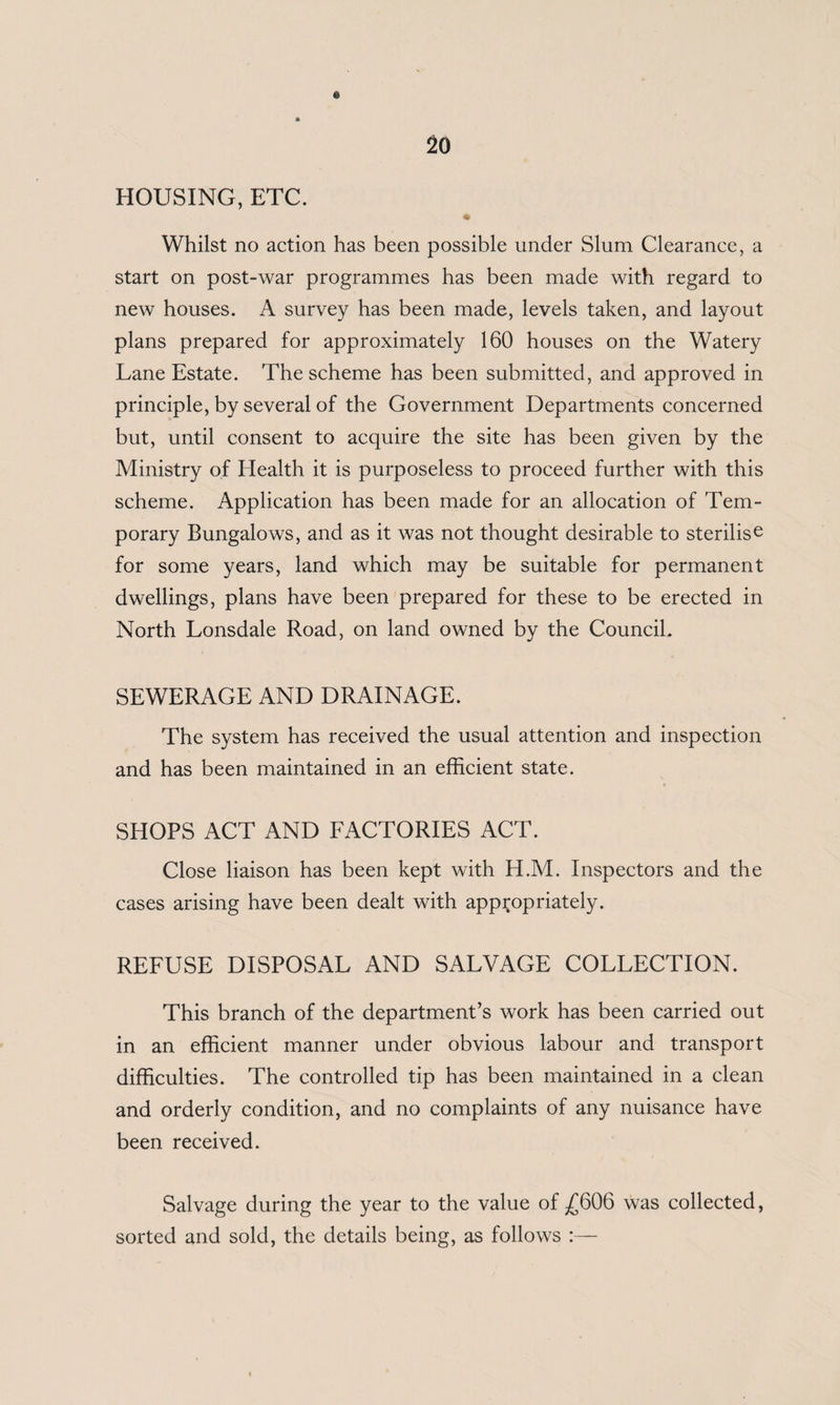 HOUSING, ETC. * Whilst no action has been possible under Slum Clearance, a start on post-war programmes has been made with regard to new houses. A survey has been made, levels taken, and layout plans prepared for approximately 160 houses on the Watery Lane Estate. The scheme has been submitted, and approved in principle, by several of the Government Departments concerned but, until consent to acquire the site has been given by the Ministry of Health it is purposeless to proceed further with this scheme. Application has been made for an allocation of Tem¬ porary Bungalows, and as it was not thought desirable to sterilise for some years, land which may be suitable for permanent dwellings, plans have been prepared for these to be erected in North Lonsdale Road, on land owned by the Council. SEWERAGE AND DRAINAGE. The system has received the usual attention and inspection and has been maintained in an efficient state. SHOPS ACT AND FACTORIES ACT. Close liaison has been kept with H.M. Inspectors and the cases arising have been dealt with appropriately. REFUSE DISPOSAL AND SALVAGE COLLECTION. This branch of the department’s work has been carried out in an efficient manner under obvious labour and transport difficulties. The controlled tip has been maintained in a clean and orderly condition, and no complaints of any nuisance have been received. Salvage during the year to the value of ^606 was collected, sorted and sold, the details being, as follows :—
