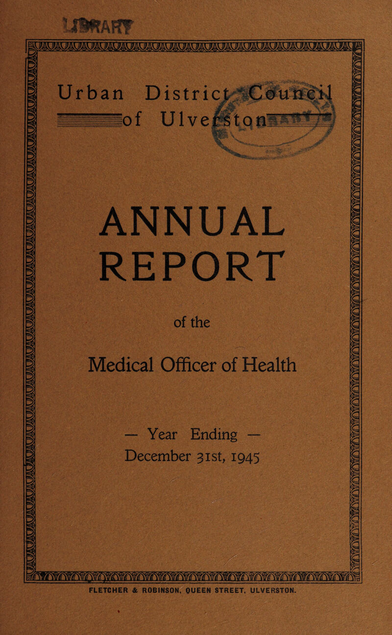 tJtffAffF Urban Districts bfiuive ANNUAL REPORT of the Medical Officer of Health — Year Ending — December 31st, 1945 FLETCHER & ROBINSON, QUEEN STREET, ULVERSTON.