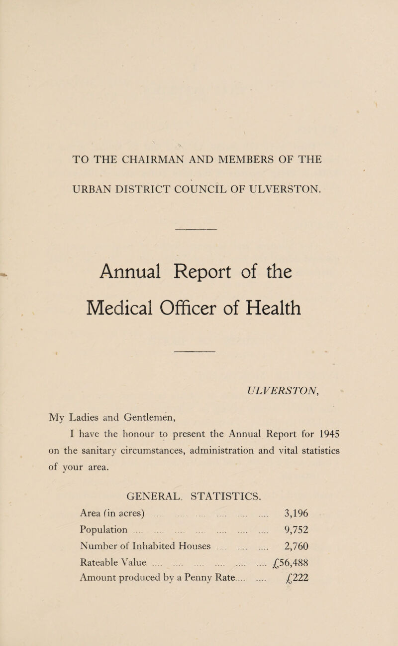 TO THE CHAIRMAN AND MEMBERS OF THE URBAN DISTRICT COUNCIL OF ULVERSTON. Annual Report of the Medical Officer of Health ULVERSTON, My Ladies and Gentlemen, I have the honour to present the Annual Report for 1945 on the sanitary circumstances, administration and vital statistics of your area. GENERAL STATISTICS. Area (in acres) . Population . Number of Inhabited Houses . Rateable Value . Amount produced by a Penny Rate ... .... 3,196 .... 9,752 .... 2,760 .... £56,488 £222