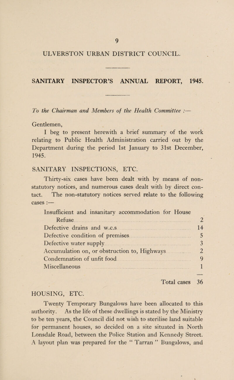 ULVERSTON URBAN DISTRICT COUNCIL. SANITARY INSPECTOR’S ANNUAL REPORT, 1945. To the Chairman and Members of the Health Committee :— Gentlemen, I beg to present herewith a brief summary of the work relating to Public Health Administration carried out by the Department during the period 1st January to 31st December, 1945. SANITARY INSPECTIONS, ETC. Thirty-six cases have been dealt with by means of non- statutory notices, and numerous cases dealt with by direct con¬ tact. The non-statutory notices served relate to the following cases :— Insufficient and insanitary accommodation for House Refuse. 2 Defective drains and w.c.s. 14 Defective condition of premises 5 Defective water supply. 3 Accumulation on, or obstruction to, Highways. 2 Condemnation of unfit food 9 Miscellaneous . 1 Total cases 36 HOUSING, ETC. Twenty Temporary Bungalows have been allocated to this authority. As the life of these dwellings is stated by the Ministry to be ten years, the Council did not wish to sterilise land suitable for permanent houses, so decided on a site situated in North Lonsdale Road, between the Police Station and Kennedy Street. A layout plan was prepared for the “ Tarran ” Bungalows, and