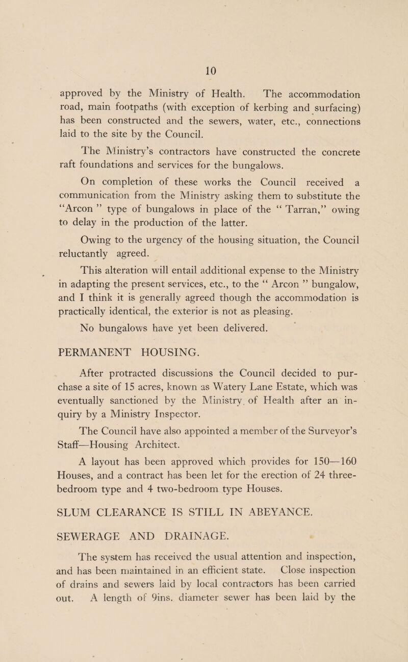 approved by the Ministry of Health. The accommodation road, main footpaths (with exception of kerbing and surfacing) has been constructed and the sewers, water, etc., connections laid to the site by the Council. 1'he Ministry’s contractors have constructed the concrete raft foundations and services for the bungalows. On completion of these works the Council received a communication from the Ministry asking them to substitute the “Arcon ” type of bungalows in place of the “ Tarran,” owing to delay in the production of the latter. Owing to the urgency of the housing situation, the Council reluctantly agreed. This alteration will entail additional expense to the Ministry in adapting the present services, etc., to the “ Arcon ” bungalow, and I think it is generally agreed though the accommodation is practically identical, the exterior is not as pleasing. No bungalows have yet been delivered. PERMANENT HOUSING. After protracted discussions the Council decided to pur¬ chase a site of 15 acres, known as Watery Lane Estate, which was eventually sanctioned by the Ministry of Health after an in¬ quiry by a Ministry Inspector. The Council have also appointed a member of the Surveyor’s Staff—Housing Architect. A layout has been approved which provides for 150—160 Houses, and a contract has been let for the erection of 24 three- bedroom type and 4 two-bedroom type Houses. SLUM CLEARANCE IS STILL IN ABEYANCE. SEWERAGE AND DRAINAGE. The system has received the usual attention and inspection, and has been maintained in an efficient state. Close inspection of drains and sewers laid by local contractors has been carried out. A length of 9ins. diameter sewer has been laid by the
