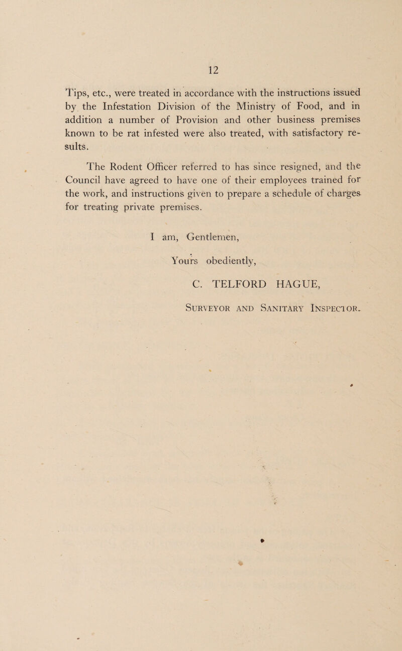Tips, etc., were treated in accordance with the instructions issued by the Infestation Division of the Ministry of Food, and in addition a number of Provision and other business premises known to be rat infested were also treated, with satisfactory re¬ sults. The Rodent Officer referred to has since resigned, and the Council have agreed to have one of their employees trained for the work, and instructions given to prepare a schedule of charges for treating private premises. I am, Gentlemen, Yours obediently, C. TELFORD HAGUE, Surveyor and Sanitary Inspector.