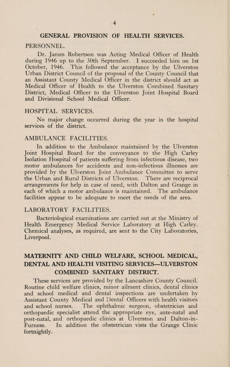 GENERAL PROVISION OF HEALTH SERVICES. PERSONNEL. Dr. James Robertson was Acting Medical Officer of Health during 1946 up to the 30th September. I succeeded him on 1st October, 1946. This followed the acceptance by the Ulverston Urban District Council of the proposal of the County Council that an Assistant County Medical Officer in the district should act as Medical Officer of Health to the Ulverston Combined Sanitary District, Medical Officer to the Ulverston Joint Hospital Board and Divisional School Medical Officer. HOSPITAL SERVICES. No major change occurred during the year in the hospital services of the district. AMBULANCE FACILITIES. In addition to the Ambulance maintained by the Ulverston Joint Hospital Board for the conveyance to the High Carley Isolation Hospital of patients suffering from infectious disease, two motor ambulances for accidents and non-infectious illnesses are provided by the Ulverston Joint Ambulance Committee to serve the Urban and Rural Districts of Ulverston. There are reciprocal arrangements for help in case of need, with Dalton and Grange in each of which a motor ambulance is maintained. The ambulance facilities appear to be adequate to meet the needs of the area. LABORATORY FACILITIES. Bacteriological examinations are carried out at the Ministry of Health Emergency Medical Service Laboratory at High Carley. Chemical analyses, as required, are sent to the City Laboratories, Liverpool. MATERNITY AND CHILD WELFARE, SCHOOL MEDICAL, DENTAL AND HEALTH VISITING SERVICES—ULVERSTON COMBINED SANITARY DISTRICT. These services are provided by the Lancashire County Council. Routine child welfare clinics, minor ailment clinics, dental clinics and school medical and dental inspections are undertaken by Assistant County Medical and Dental Officers with health visitors and school nurses. The ophthalmic surgeon, obstetrician and orthopaedic specialist attend the appropriate eye, ante-natal and post-natal, and orthopaedic clinics at Ulverston and Dalton-in- Furness. In addition the obstetrician vists the Grange Clinic fortnightly.