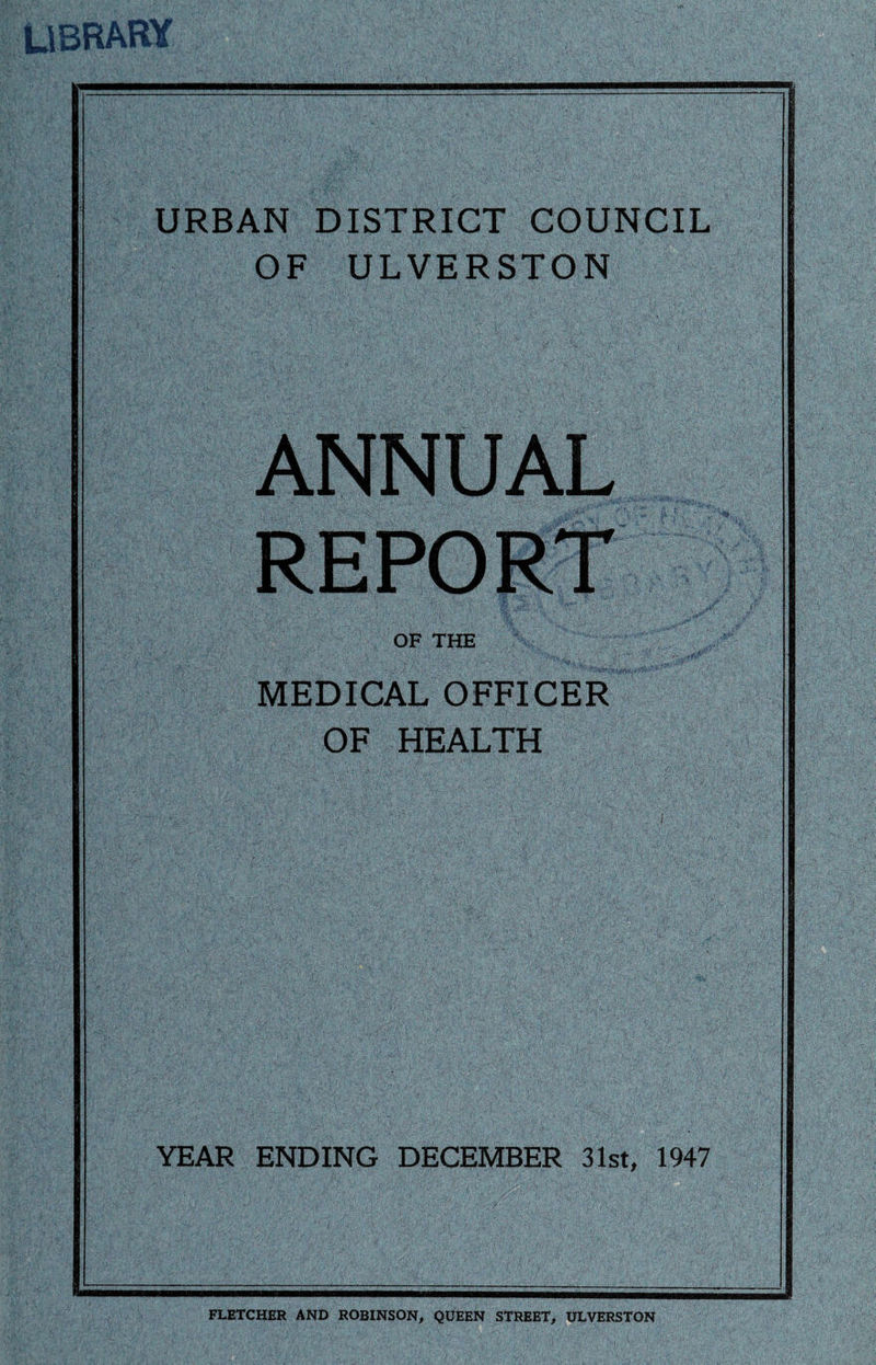 Library URBAN DISTRICT COUNCIL OF ULVERSTON ANNUAL REPORT OF THE ' §| MEDICAL OFFICER OF HEALTH YEAR ENDING DECEMBER 31st, 1947 FLETCHER AND ROBINSON, QUEEN STREET, ULVERSTON