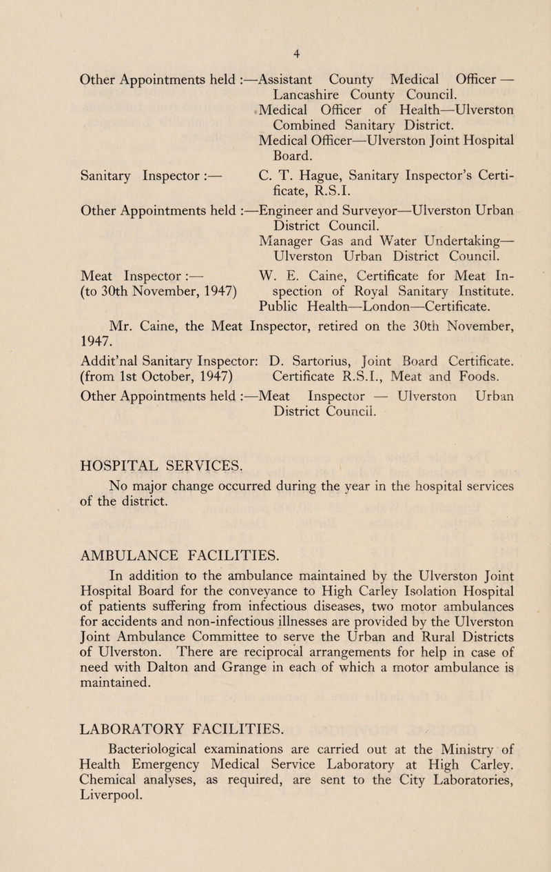 Other Appointments held :—Assistant County Medical Officer — Lancashire County Council. Medical Officer of Health—Ulverston Combined Sanitary District. Medical Officer—Ulverston Joint Hospital Board. Sanitary Inspector :— C. T. Hague, Sanitary Inspector’s Certi¬ ficate, R.S.I. Other Appointments held :—Engineer and Surveyor—Ulverston Urban District Council. Manager Gas and Water Undertaking— Ulverston Urban District Council. Meat Inspector :— W. E. Caine, Certificate for Meat In- (to 30th November, 1947) spection of Royal Sanitary Institute. Public Health—London—Certificate. Mr. Caine, the Meat Inspector, retired on the 30th November, 1947. Addit’nal Sanitary Inspector: D. Sartorius, Joint Board Certificate. (from 1st October, 1947) Certificate R.S.I., Meat and Foods. Other Appointments held :—Meat Inspector — Ulverston Urban District Council. HOSPITAL SERVICES. No major change occurred during the year in the hospital services of the district. AMBULANCE FACILITIES. In addition to the ambulance maintained by the Ulverston Joint Hospital Board for the conveyance to High Carley Isolation Hospital of patients suffering from infectious diseases, two motor ambulances for accidents and non-infectious illnesses are provided by the Ulverston Joint Ambulance Committee to serve the Urban and Rural Districts of Ulverston. There are reciprocal arrangements for help in case of need with Dalton and Grange in each of which a motor ambulance is maintained. LABORATORY FACILITIES. Bacteriological examinations are carried out at the Ministry of Health Emergency Medical Service Laboratory at High Carley. Chemical analyses, as required, are sent to the City Laboratories, Liverpool.