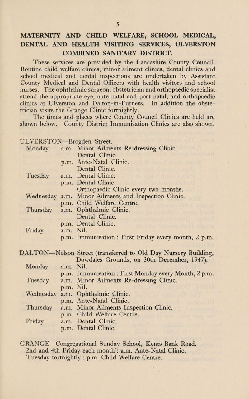 MATERNITY AND CHILD WELFARE, SCHOOL MEDICAL, DENTAL AND HEALTH VISITING SERVICES, ULVERSTON COMBINED SANITARY DISTRICT. These services are provided by the Lancashire County Council. Routine child welfare clinics, minor ailment clinics, dental clinics and school medical and dental inspections are undertaken by Assistant County Medical and Dental Officers with health visitors and school nurses. The ophthalmic surgeon, obstetrician and orthopaedic specialist attend the appropriate eye, ante-natal and post-natal, and orthopaedic clinics at Ulverston and Dalton-in-Furness. In addition the obste¬ trician visits the Grange Clinic fortnightly. The times and places where County Council Clinics are held are shown below. County District Immunisation Clinics are also shown. ULVERSTON—Brogden Street. Monday a.m. Minor Ailments Re-dressing Clinic. Dental Clinic. Ante-Natal Clinic. Dental Clinic. Tuesday a.m. Dental Clinic. Dental Clinic Orthopaedic Clinic every two months. Minor Ailments and Inspection Clinic. Child Welfare Centre. Ophthalmic Clinic. Dental Clinic. Dental Clinic. Nil. Immunisation : First Friday every month, 2 p.m. Wednesday Thursday Friday p.m. p.m. a.m. p.m. a.m. p.m. a.m. p.m. DALTON—Nelson Street (transferred to Old Day Nursery Building, Dowdales Grounds, on 30th December, 1947). Monday a.m. Nil. p.m. Immunisation : First Monday every Month, 2 p.m. Tuesday a.m. Minor Ailments Re-dressing Clinic, p.m. Nil. Wednesday a.m. Ophthalmic Clinic. p.m. Ante-Natal Clinic. Thursday a.m. Minor Ailments Inspection Clinic. p.m. Child Welfare Centre. Friday a.m. Dental Clinic. p.m. Dental Clinic. GRANGE—Congregational Sunday School, Kents Bank Road. 2nd and 4th Friday each month*: a.m. Ante-Natal Clinic. Tuesday fortnightly : p.m. Child Welfare Centre.