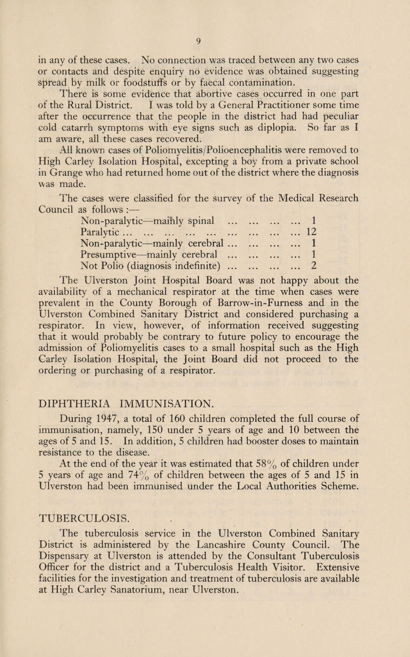 in any of these cases. No connection was traced between any two cases or contacts and despite enquiry no evidence was obtained suggesting spread by milk or foodstuffs or by faecal contamination. There is some evidence that abortive cases occurred in one part of the Rural District. I was told by a General Practitioner some time after the occurrence that the people in the district had had peculiar cold catarrh symptoms with eye signs such as diplopia. So far as I am aware, all these cases recovered. All known cases of Poliomyelitis/Polioencephalitis were removed to High Carley Isolation Hospital, excepting a boy from a private school in Grange who had returned home out of the district where the diagnosis was made. The cases were classified for the survey of the Medical Research Council as follows :— Non-paralytic—mainly spinal . 1 Paralytic.12 Non-paralytic—mainly cerebral. 1 Presumptive—mainly cerebral . 1 Not Polio (diagnosis indefinite). 2 The Ulverston Joint Hospital Board was not happy about the availability of a mechanical respirator at the time when cases were prevalent in the County Borough of Barrow-in-Furness and in the Ulverston Combined Sanitary District and considered purchasing a respirator. In view, however, of information received suggesting that it would probably be contrary to future policy to encourage the admission of Poliomyelitis cases to a small hospital such as the High Carley Isolation Hospital, the Joint Board did not proceed to the ordering or purchasing of a respirator. DIPHTHERIA IMMUNISATION. During 1947, a total of 160 children completed the full course of immunisation, namely, 150 under 5 years of age and 10 between the ages of 5 and 15. In addition, 5 children had booster doses to maintain resistance to the disease. At the end of the year it was estimated that 58% of children under 5 years of age and 74% of children between the ages of 5 and 15 in Ulverston had been immunised under the Local Authorities Scheme. TUBERCULOSIS. The tuberculosis service in the Ulverston Combined Sanitary District is administered by the Lancashire County Council. The Dispensary at Ulverston is attended by the Consultant Tuberculosis Officer for the district and a Tuberculosis Health Visitor. Extensive facilities for the investigation and treatment of tuberculosis are available at High Carley Sanatorium, near Ulverston.