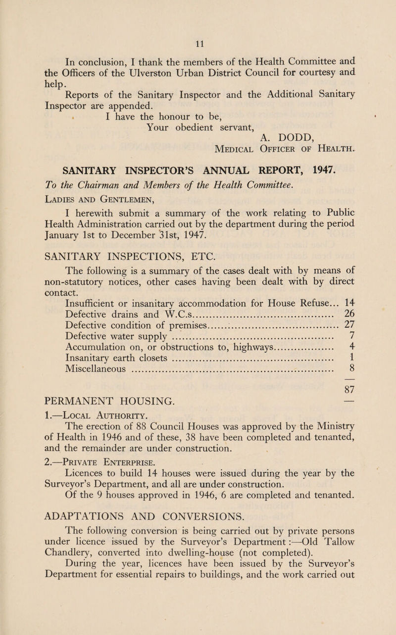 In conclusion, I thank the members of the Health Committee and the Officers of the Ulverston Urban District Council for courtesy and help. Reports of the Sanitary Inspector and the Additional Sanitary Inspector are appended. I have the honour to be, Your obedient servant, A. DODD, Medical Officer of Health. SANITARY INSPECTOR’S ANNUAL REPORT, 1947. To the Chairman and Members of the Health Committee. Ladies and Gentlemen, I herewith submit a summary of the work relating to Public Health Administration carried out by the department during the period January 1st to December 31st, 1947. SANITARY INSPECTIONS, ETC. The following is a summary of the cases dealt with by means of non-statutory notices, other cases having been dealt with by direct contact. Insufficient or insanitary accommodation for House Refuse... 14 Defective drains and W.C.s... 26 Defective condition of premises... 27 Defective water supply . 7 Accumulation on, or obstructions to, highways. 4 Insanitary earth closets . 1 Miscellaneous . 8 87 PERMANENT HOUSING. — 1. —Local Authority. The erection of 88 Council Houses was approved by the Ministry of Health in 1946 and of these, 38 have been completed and tenanted, and the remainder are under construction. 2. —Private Enterprise. Licences to build 14 houses were issued during the year by the Surveyor’s Department, and all are under construction. Of the 9 houses approved in 1946, 6 are completed and tenanted. ADAPTATIONS AND CONVERSIONS. The following conversion is being carried out by private persons under licence issued by the Surveyor’s Department:—-Old Tallow Chandlery, converted into dwelling-house (not completed). During the year, licences have been issued by the Surveyor’s Department for essential repairs to buildings, and the work carried out