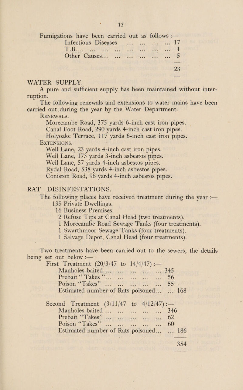 Fumigations have been carried out as follows :— Infectious Diseases .17 TD 1 • JLI •••• ••• ••• • • • ••• ••• ••• ••• i. Other Causes. 5 23 WATER SUPPLY. A pure and sufficient supply has been maintained without inter¬ ruption. The following renewals and extensions to water mains have been carried out .during the year by the Water Department. Renewals. Morecambe Road, 375 yards 6-inch cast iron pipes. Canal Foot Road, 290 yards 4-inch cast iron pipes. Holyoake Terrace, 117 yards 6-inch cast iron pipes. Extensions. Well Lane, 23 yards 4-inch cast iron pipes. Well Lane, 173 yards 3-inch asbestos pipes. Well Lane, 57 yards 4-inch asbestos pipes. Rydal Road, 538 yards 4-inch asbestos pipes. Coniston Road, 96 yards 4-incli asbestos pipes. RAT DISINFESTATIONS. The following places have received treatment during the year :— 135 Private Dwellings. 16 Business Premises. 2 Refuse Tips at Canal Plead (two treatments). 1 Morecambe Road Sewage Tanks (four treatments). 1 Swarthmoor Sewage Tanks (four treatments). 1 Salvage Depot, Canal Head (four treatments). Two treatments have been carried out to the sewers, the details being set out below :— First Treatment (20/3/47 to 14/4/47) :— Manholes baited...345 Prebait “ Takes ”.. 56 Poison “Takes” . 55 Estimated number of Rats poisoned.168 Second Treatment (3/11/47 to 4/12/47) :— Manholes baited. 346 Prebait “Takes”. 62 Poison “Takes” . 60 Estimated number of Rats poisoned.186 354