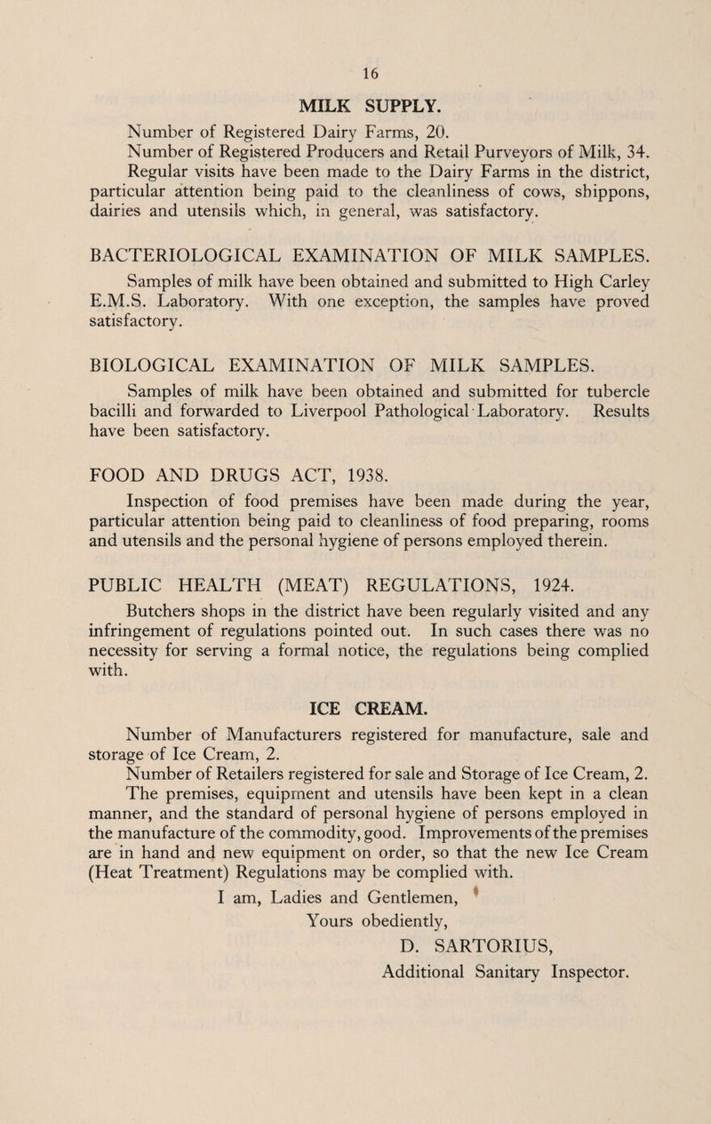 MILK SUPPLY. Number of Registered Dairy Farms, 20. Number of Registered Producers and Retail Purveyors of Milk, 34. Regular visits have been made to the Dairy Farms in the district, particular attention being paid to the cleanliness of cows, shippons, dairies and utensils which, in general, was satisfactory. BACTERIOLOGICAL EXAMINATION OF MILK SAMPLES. Samples of milk have been obtained and submitted to High Carley E.M.S. Laboratory. With one exception, the samples have proved satisfactory. BIOLOGICAL EXAMINATION OF MILK SAMPLES. Samples of milk have been obtained and submitted for tubercle bacilli and forwarded to Liverpool Pathological Laboratory. Results have been satisfactory. FOOD AND DRUGS ACT, 1938. Inspection of food premises have been made during the year, particular attention being paid to cleanliness of food preparing, rooms and utensils and the personal hygiene of persons employed therein. PUBLIC HEALTH (MEAT) REGULATIONS, 1924. Butchers shops in the district have been regularly visited and any infringement of regulations pointed out. In such cases there was no necessity for serving a formal notice, the regulations being complied with. ICE CREAM. Number of Manufacturers registered for manufacture, sale and storage of Ice Cream, 2. Number of Retailers registered for sale and Storage of Ice Cream, 2. The premises, equipment and utensils have been kept in a clean manner, and the standard of personal hygiene of persons employed in the manufacture of the commodity, good. Improvements of the premises are in hand and new equipment on order, so that the new Ice Cream (Heat Treatment) Regulations may be complied with. I am, Ladies and Gentlemen, Yours obediently, D. SARTORIUS, Additional Sanitary Inspector.