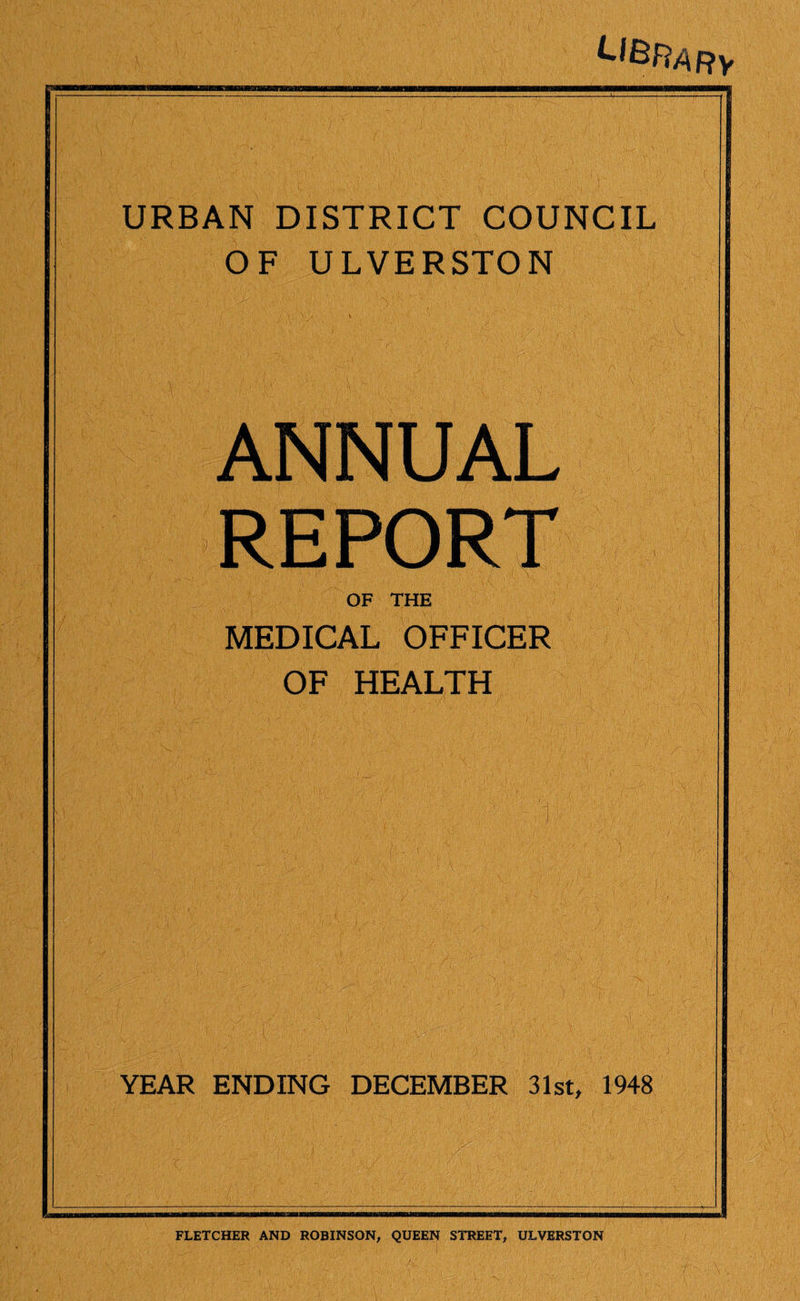 LIBRARY URBAN DISTRICT COUNCIL OF ULVERSTON ANNUAL REPORT OF THE MEDICAL OFFICER OF HEALTH YEAR ENDING DECEMBER 31st, 1948 FLETCHER AND ROBINSON, QUEEN STREET, ULVERSTON