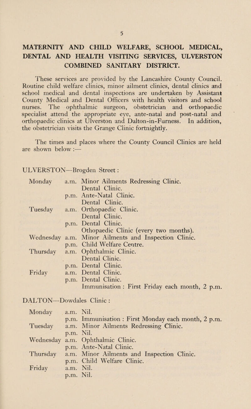 MATERNITY AND CHILD WELFARE, SCHOOL MEDICAL, DENTAL AND HEALTH VISITING SERVICES, ULVERSTON COMBINED SANITARY DISTRICT. These services are provided by the Lancashire County Council. Routine child welfare clinics, minor ailment clinics, dental clinics and school medical and dental inspections are undertaken by Assistant County Medical and Dental Officers with health visitors and school nurses. The ophthalmic surgeon, obstetrician and orthopaedic specialist attend the appropriate eye, ante-natal and post-natal and orthopaedic clinics at Ulverston and Dalton-in-Furness. In addition, the obstetrician visits the Grange Clinic fortnightly. The times and places where the County Council Clinics are held are shown below :— ULVERSTON—Brogden Street: Monday Tuesday Wednesday Thursday Friday a.m. Minor Ailments Redressing Clinic. Dental Clinic, p.m. Ante-Natal Clinic. Dental Clinic, a.m. Orthopaedic Clinic. Dental Clinic, p.m. Dental Clinic. Othopaedic Clinic (every two months), a.m. Minor Ailments and Inspection Clinic, p.m. Child Welfare Centre, a.m. Ophthalmic Clinic. Dental Clinic, p.m. Dental Clinic, a.m. Dental Clinic, p.m. Dental Clinic. Immunisation : First Friday each month, 2 p.m. DALTON—Dowdales Clinic : Monday a.m. Nil. p.m. Immunisation : First Monday each month, 2 p.m. Tuesday a.m. Minor Ailments Redressing Clinic, p.m. Nil. Wednesday a.m. Ophthalmic Clinic. p.m. Ante-Natal Clinic. Thursday a.m. Minor Ailments and Inspection Clinic. p.m. Child Welfare Clinic. Friday a.m. Nil. p.m. Nil.