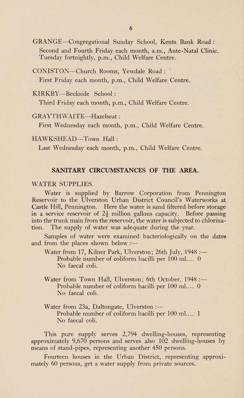GRANGE—Congregational Sunday School, Kents Bank Road : Second and Fourth Friday each month, a.m., Ante-Natal Clinic. Tuesday fortnightly, p.m., Child Welfare Centre. CONISTON—Church Rooms, Yewdale Road : First Friday each month, p.m., Child Welfare Centre. KIRKBY—-Beckside School : Third Friday each month, p.m., Child Welfare Centre. GRAYTHWAITE—Hazelseat : First Wednesday each month, p.m., Child Welfare Centre. HAWKSHEAD—Town Hall : Last Wednesday each month, p.m., Child Welfare Centre. SANITARY CIRCUMSTANCES OF THE AREA. WATER SUPPLIES. Water is supplied by Barrow Corporation from Pennington Reservoir to the Ulverston Urban District Council’s Waterworks at Castle Hill, Pennington. Here the water is sand filtered before storage in a service reservoir of 2\ million gallons capacity. Before passing into the trunk main from the reservoir, the water is subjected to chlorina¬ tion. The supply of water was adequate during the year. Samples of water were examined bacteriologically on the dates and from the places shown below :— Water from 17, Kilner Park, Ulverston; 26th July, 1948 :— Probable number of coliform bacilli per 100 ml.... 0 No faecal coli. Water from Town Hall, Ulverston; 6th October, 1948 :— Probable number of coliform bacilli per 100 ml.... 0 No faecal coli. Water from 23a, Daltongate, Ulverston :— Probable number of coliform bacilli per 100 ml.... 1 No faecal coli. This pure supply serves 2,794 dwelling-houses, representing approximately 9,670 persons and serves also 102 dwelling-houses by means of stand-pipes, representing another 450 persons. Fourteen houses in the Urban District, representing approxi¬ mately 60 persons, get a water supply from private sources.