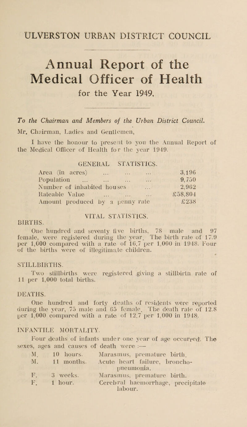 ULVERSTON URBAN DISTRICT COUNCIL Annual Report of the Medical Officer of Health for the Year 1949, To the Chairman and Members of the Urban District Council. Mr. Chairman, Ladies and Gentlemen, I have the honour to present to you the Annual Report of the Medical Officer of Health for the year 1949. GENERAL STATISTICS. Area (in acres) ... ... ... 3,196 Population ... ... ... ... 9,750 Number of inhabited houses ... 2,962 Rateable Value ... ... ... £58,804 Amount produced by a penny rate £238 BIRTHS. VITAL STATISTICS. One hundred and seventy five births, 78 male and 97 female, were registered during the year. The birth rate of 17.9 per 1,000 compared with a rate of 16.7 per 1,000 in 1948. Four of the births were of illegitimate children. STILLBIRTHS. Two stillbirths were registered giving a stillbirtii rate of 11 per 1,000 total births. DEATHS. One hundred and forty deaths of residents were reported during the year, 75 male and 65 female. The death rate of 12.8 per 1,000 compared with a rate of 12.7 per 1,000 in 1948. INFANTILE MORTALITY. Four deaths of infants under one year of age occurred. The sexes, ages and causes of death were :— M. 10 hours. Maras mu s, premal ure birth. M. 11 months. Acute heart failure, broncho- pneumonia. F. 3 weeks. Maras m u s, premat ure birth. F. 1 hour. Cereb rat haemorrhage *, precipitate labour.