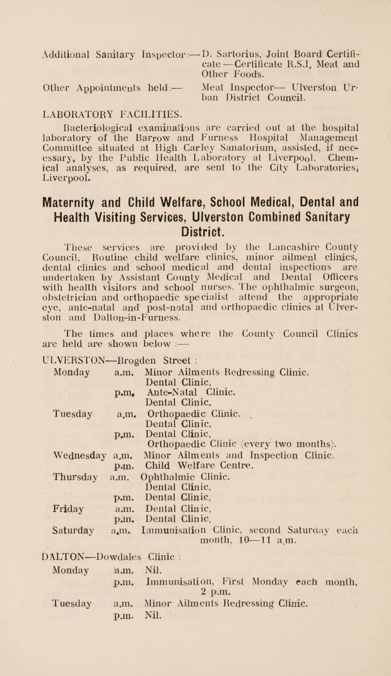 Additional Sanitary Inspector:—D. Sartorius, Joint Board Certifi¬ cate—Certificate R.S.I, Meat and Other Foods. Other Appointments held:— Meat Inspector— Ulverston Ur> ban District Council. LABORATORY FACILITIES. Bacteriological examinations are carried out at the hospital laboratory of the Barrow and Furness Hospital Management Committee situated at High Car ley Sanatorium, assisted, if nec¬ essary, by the Public Health Laboratory at Liverpool. Chem¬ ical analyses, as required, are sent to the City Laboratories} Liverpool. Maternity and Child Welfare, School Medical, Dental and Health Visiting Services, Ulverston Combined Sanitary District. These services are provided by the Lancashire County Council. Routine child welfare clinics, minor ailment clinics, dental clinics and school medical and dental inspections are undertaken by Assistant County Medical and Dental Officers with health visitors and school nurses. The ophthalmic surgeon, obstetrician and orthopaedic specialist attend the appropriate eye, ante-natal and post-natal and orthopaedic clinics at Ulver¬ ston and D a 11on-in - F uruess. The times and places where the County Council Clinics are held are shown below :— ULVERSTON- Monday —Broc a.m. p.m* Tuesday a.m. p.m. Wednesday Thursday a.m. p.m. a.m. Friday Saturday p.m. a.m. p.m. a*m. ;den Street : Minor Ailments Redressing Clinic. Dental Clinic. Ante-Natal Clinic. Dental Clinic. Orthopaedic Clinic. v Dental Clinic. Dental Clinic. Orthopaedic Clinic (every two months). Minor Ailments and Inspection Clinic. Child Welfare Centre. Ophthalmic Clinic. Dental Clinic. Dental Clinic. Dental Clinic. Dental Clinic. Immunisation Clinic, second Saturday each month, 10—11 a.m. DALTON—Dowdales Clinic : Monday ia.m. Nil. pan. Immunisation, First Monday each month, 2 pan. Tuesday a.m. Minor Ailments Redressing Clinic, p.m. Nil.