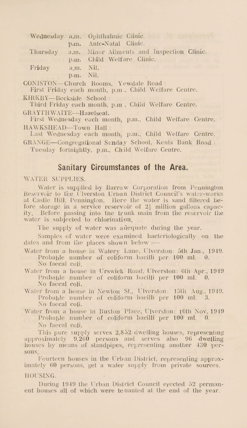 Wednesday a.m. Ophthalmic Clinic. pan. Ante-Natal Clinic. Thursday a.m. Minor Ailments and Inspection Clinic p.m. Child Welfare Clinic. Friday a. m. Nil. p.m. Nil. CONISTON— Church Rooms, Y ewdale Road : First Friday each month, pan., Child Welfare Centre. KIRKBY—Beckside School : Third Friday each month, pan , Child Welfare Centre, GRAYTH WAITE—Hazelseat. First Wednesday each month, pan., Child Welfare Centre.. HAWKSHEAD—Town Hall : Last Wednesday each month, pan., Child Welfare Centre. GRANGE—Congregational Sunday School, Kents Bank Road : Tuesday fortnightly, pan., Ch ild Welfare Centre. Sanitary Circumstances of the Area. WATER SUPPLIES. Water is supplied by Barrow Corporation from Pennington Reservoir to the Diversion Urban District Council’s water-works at Castle Hill, Pennington. Here the water is sand filtered be¬ fore storage in a service reservoir of 24 million gallons capac¬ ity. Before passing into tire trunk main from the reservoir the water is subjected to chlorination. The supply of water was adequate during the year. Samples of water were examined bacteriologically on the dates and from the places shown below Water from a house in Watery Lane, Diversion: 5th Jan., 1949. Probable number of colifonn bacilli per 100 ml. 0. No faecal cofi. Wafer from a house in Urswick Road, Ulverston: 6th Apr., 1949 Probable number of coliform bacilli per 100 ml. 0. No faecal coli. i Water from a house in Newton St., Ulverston: 15th Aug., 1949. Probable number of coliform bacilli per 100 ml. 3. No faecal coli. Water from a house in Buxton Place, Ulverston: 10th Nov, 1949 Probable number of colifonn bacilli per 100 ml. 0. No faecal coli. This pure supply serves 2,8 52 dwelling houses, representing approximately 9,260 persons and serves also 96 dwelling houses by means of standpipes, representing another 430 per¬ sons. Fourteen houses in the Urban District, representing approx¬ imately 60 persons, get a water supply from private sources. HOUSING. During 1949 the Urban District Council erected 52 perman¬ ent houses all of which were tenanted at the end of the year.