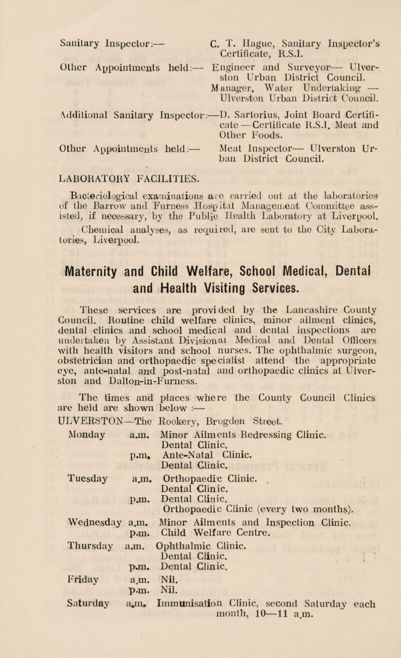 Sanitary Inspector:— C. T. Hague, Sanitary Inspector’s Certificate, R.S.I. Ollier Appointments held:— Engineer and Surveyor— Ulver- ston Urban District Council. M onager,. Water Under taking —■ Ulverston Urban District Council. Additional Sanitary Inspector:—D. Sartorius, Joint Board Certifi¬ cate —Certificate R.S.I, Meat and Other Foods. Other Appointments held:— Meat Inspector— Ulverston Ur¬ ban District Council. ♦ LABORATORY FACILITIES. Bacteriological examinations are carried out at the laboratories of the Barrow and Furness Hospital Management Coin unit tee ass¬ isted, if necessary, by the Public Health Laboratory at Liverpool. Chemical analyses, as required, are sent to the City Labora¬ tories, Liverpool. Maternity and Child Welfare, School Medical, Dental and Health Visiting Services. These services are provided by the Lancashire County Council. Routine child welfare clinics, minor ailment clinics, dental clinics and school medical and dental inspections are undertaken by Assistant Divisional Medical and Dental Officers with health visitors and school nurses. The ophthalmic surgeon, obstetrician and orthopaedic specialist attend the appropriate eye, ante-natal and' post-natal and orthopaedic clinics at Ulver¬ ston and Dalton-in-Furness. The times and places where the Comity Council Clinics are held are shown below :— ULVERSTON—The Rookery, Brogden Street. Monday a.m. Minor Ailments Redressing Clinic. Dental Clinic. pan. Ante-Natal Clinic. Dental Clinic. Tuesday a.m. Orthopaedic Clinic. . ; Dental Clinic. p.m. Dental Clinic. Orthopaedic Clinic (every two months). Wednesday a.m. Minor Ailments and Inspection Clinic. p.m. Child Welfare Centre. Thursday a.m. Ophthalmic Clinic. Dental Clinic. ! ! p.m. Dental Clinic. Friday a.m. Nil. p.m. Nil. Saturday a»m* Immunisation Clinic, second Saturday each month, 10—11 a.m.