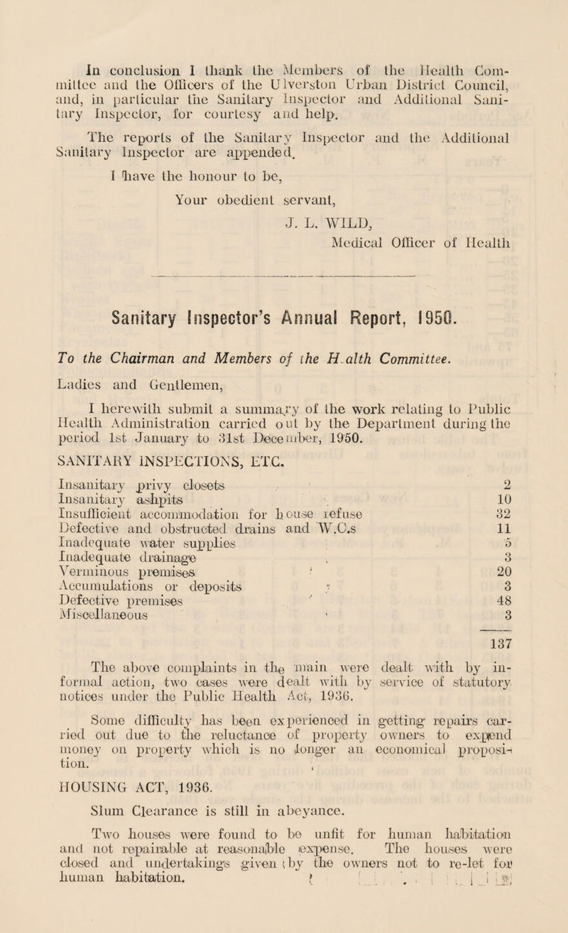 mittee and the Officers of the Ulverston Urban District Council, and, in particular the Sanitary Inspector and Additional Sani¬ tary Inspector, for courtesy and help. The reports of the Sanitary Inspector and the Additional Sanitary Inspector are appended. I have the honour to be, Your obedient servant, J. L. WILD, Medical Officer of Health Sanitary Inspector’s Annual Report, I960. To the Chairman and Members of the Health Committee. Ladies and Gentlemen, I herewith submit a summary of the work relating to Public Health Administration carried out by the Department during the period 1st January to 31st December, 1950. SANITARY INSPECTIONS, ETC. Insanitary privy closets 2 Insanitary ashpits 10 Insufficient accommodation for house refuse 32 Defective and obstructed drains and W.C.s 11 Inadequate water supplies 5 Inadequate drainage , 3 Verminous premises 1 20 Accumulations or deposits ; 3 Defective premises 48 Miscellaneous * 3 137 The above complaints in the main were dealt with by in¬ formal action, two cases were dealt with by service of statutory notices under the Public Health Act, 1936. Some difficulty has been experienced in getting repairs car¬ ried out due to the reluctance of property owners to expend money on property which is no longer an economical proposi-i tion. , HOUSING ACT, 1936. Slum Clearance is still in abeyance. Two houses w7ere found to be unfit for human habitation and not repairable at reasonable expense. The houses were closed and undertakings given (by the owners not to re-let for human habitation. f , [ i p j _ i jje