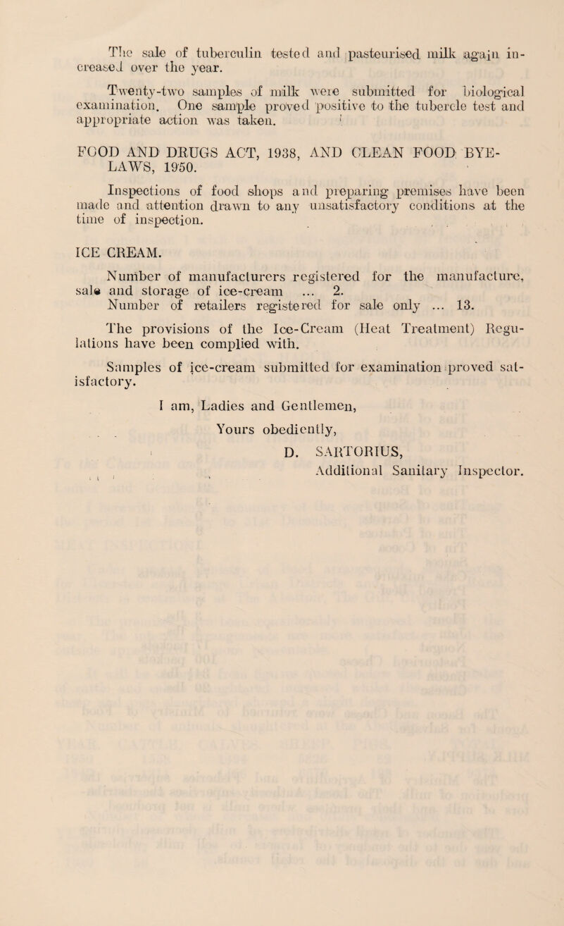 The sale of tuberculin tested and pasteurised milk again in¬ creased over the year. Twenty-two samples of milk were submitted for biological examination. One sample proved positive to the tubercle test and appropriate action was taken. [ FOOD AND DRUGS ACT, 1938, AND CLEAN FOOD BYE¬ LAWS, 1950. Inspections of food shops and preparing premises have been made and attention drawn to any unsatisfactory conditions at the time of inspection. ICE CREAM. Number of manufacturers registered for the manufacture, sal# and storage of ice-cream ... 2. Number of retailers registered for sale only ... 13. The provisions of the Ice-Cream (Heat Treatment) Regu¬ lations have been complied with. Samples of ice-cream submitted for examination proved sat¬ isfactory. 1 am, Ladies and Gentlemen, Yours obediently, > D. SARTORIUS, Additional Sanitary Inspector.