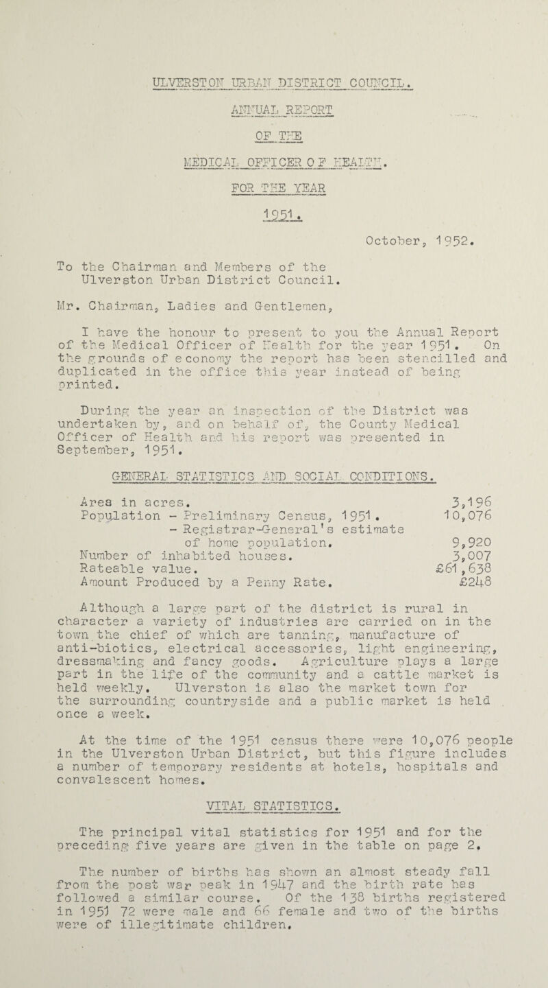 ULVERSTOF URBAN DISTRICT COUNCIL ANNUAL REPORT OP THE MEDICAL OPFICEROP HEALTH. FOR THE YEAR October, 1952. To the Chairman and Members of the Ulverston Urban District Council. Mr. Chairmans Ladies and Gentlemen, I have the honour to present to you the of the Medical Officer of Health for the y the grounds of economy the report has been duplicated in the office this year instead Annual Report ear 1 951 . On stencilled and of being printed. D ur i ng undertaken Officer of Septembers the year an inspection of the District was by s and on behalf of, the County Medical Health and his reoort was ore sented in 1951. C-ENERAL STATISTICS AND SOCIAL CONDITIONS. Area in acres. 3j196 Population - Preliminary Census, 1951. 10,076 - Registrar-General’s estimate of home population. 9? 920 Number of inhabited houses. 3,007 Rateable value. £61,630 Amount Produced by a Penny Rate. £248 Although a large part of the district is rural in character a variety of industries are carried on in the town the chief of which are tanning, manufacture of anti-biotics, electrical accessories, light engineering, dressmaking and fancy goods. Agriculture plays a large part in the life of the community and a cattle market is held weekly. Ulverston is also the market town for the surrounding countryside and a public market is held once a week. At the time of the 1951 census there were 10,076 people in the Ulverston Urban District, but this figure includes a number of temporary residents at hotels, hospitals and convalescent homes. VITAL STATISTICS. The principal vital statistics for 195^ and for the preceding five years are given in the table on page 2. The number of births has shown an almost steady fall from the post war peak in 1947 and the birth rate has followed a similar course. Of the 1 38 births registered in 1951 72 were male and 66 female and two of the births were of illegitimate children.
