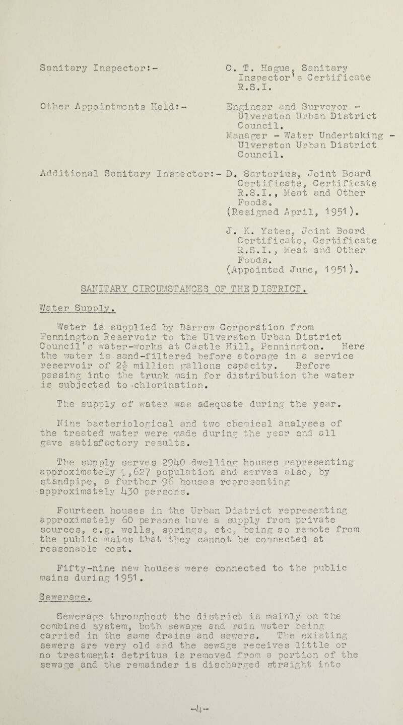 Sanitary Inspector:- C. T. Hague, Sanitary Insoector’s Certificate R.S.I. Other Appointments Held:- Engineer and Surveyor - Ulverston Urban District Council. Manager - Water Undertaking Ulverston Urban District Council. Additional Sanitary Inspector:- D, Sartorius, Joint Board Certificate;, Certificate R.S.I., Meat and Other Poods o (Resigned April, 1950* J. K. Yates, Joint Board Certificate, Certificate R.S.I., Meat and Other Poods, (Appointed June, 1951). SANITARY CIRCUMSTANCES OP THE D ISTRICT. Water Supply, Water is supplied by Barrow Corporation from Pennington Reservoir to the Ulverston Urban District Council’s water-works at Castle Hill, Pennington. Here the water is.sand-filtered before storage in a service reservoir of 2-1 million gallons capacity. Before passing into the trunk main for distribution the water is subjected to •chlorination. T supply of water was adequate during the year. Nine bacteriological and the treated water were made gave satisfactory results. two chemical analyses of during the year and all The supply serves 2940 dwelling houses representing approximately C.,627 population and serves also, by standpipe, a further 96 houses representing approximately 430 persons. Fourteen houses in the Urban District representing approximately 60 persons have a supply from private sources, e.g. wells, springs, etc, being so remote from the public mains that they cannot be connected at reasonable cost. Fifty-nine new houses were connected to the public mains during 1951. Sewerage. Sewerage throughout the district is mainly on the combined system, both sewage and rain water being carried in the same drains and sewers. The existing sewers are very old end the sewage receives little or no treatment: detritus is removed from a portion of the sewage and the remainder is discharged straight into