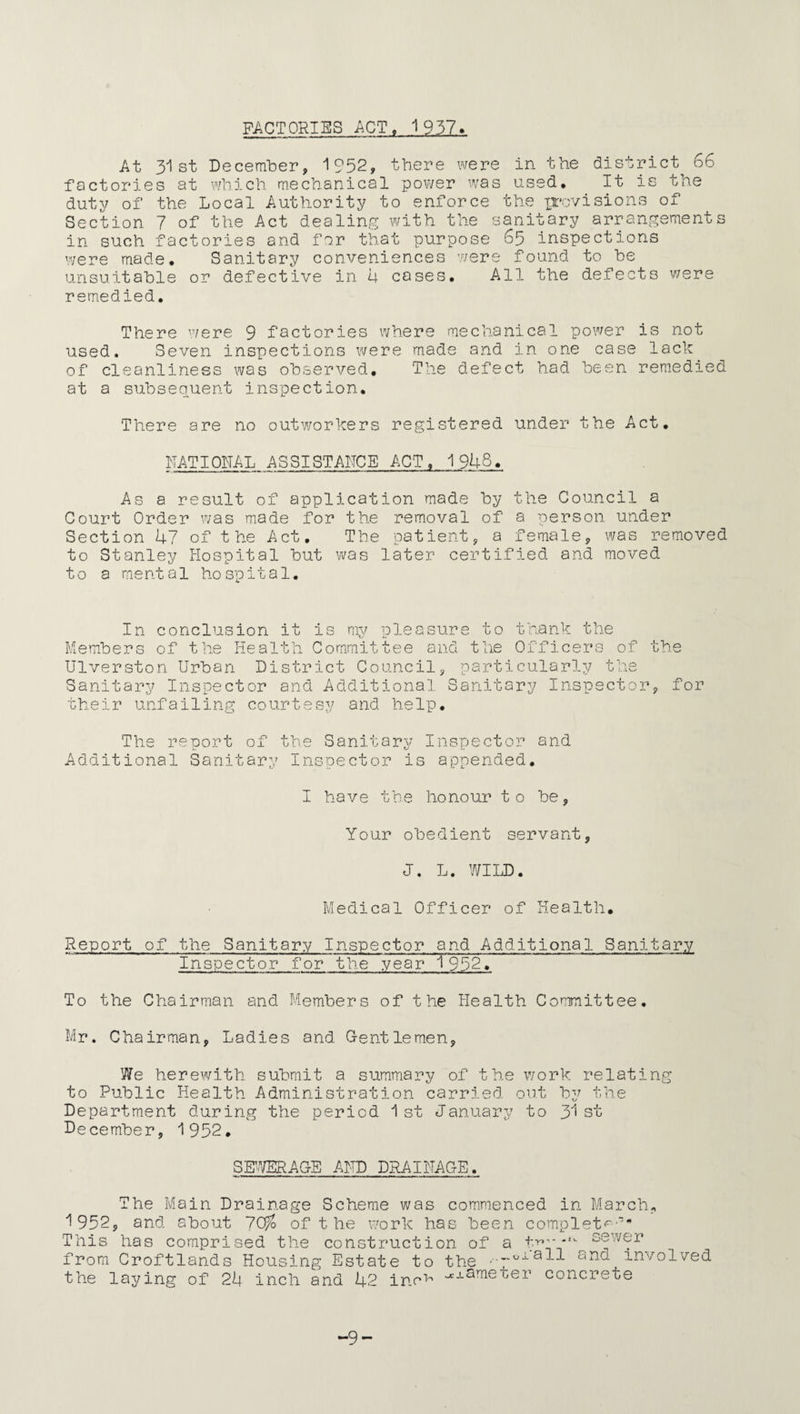 FACTORIES ACT. 1937. At 31st December, 1952, there were in the district^ 66 factories at which mechanical power was used. It is the duty of the Local Authority to enforce the provisions of Section 7 of the Act dealing with the sanitary arrangements in such factories and for that purpose 65 inspections were made. Sanitary conveniences were found to be unsuitable or defective in 4 cases. All the defects were remedied. There were 9 factories where mechanical power is not used. Seven inspections were made and in one case lack of cleanliness was observed. The defect had been remedied at a subsequent inspection. There are no outworkers registered under the Act. RATIONAL ASSISTANCE ACT, 1948. As a result of application made by the Council a Court Order was made for the removal of a person under Section 47 of the Act. The patient, a female, was removed to Stanley Hospital but was later certified and moved to a mental hospital. In conclusion it is my pleasure to thank the Members of the Health Committee and the Officers of Ulverston Urban District Council, particularly the Sanitary Inspector and Additional Sanitary Inspector their unfailing courtesy and help. The report of the Sanitary Inspector and Additional Sanitary Inspector is appended. the , for I have the honour to be. Your obedient servant, J. L. WILD. Medical Officer of Health. Report of the Sanitary Inspector and Additional Sanitary Inspector for the year 1952. To the Chairman and Members of the Health Committee. Mr. Chairman, Ladies and Gentlemen, We herewith submit a summary of the work relating to Public Health Administration carried out by the Department during the period 1st January to y\ st December, 1952. SEWERAGE AND DRAINAGE. The Main Drainage Scheme was commenced in March 1952, and about 7Ctfo of t he work has been completf This has comprised the construction of a * from Croftlands Housing Estate to the -oiaII the laying of 24 inch and 42 ino^ and involved xameter concrete -9-