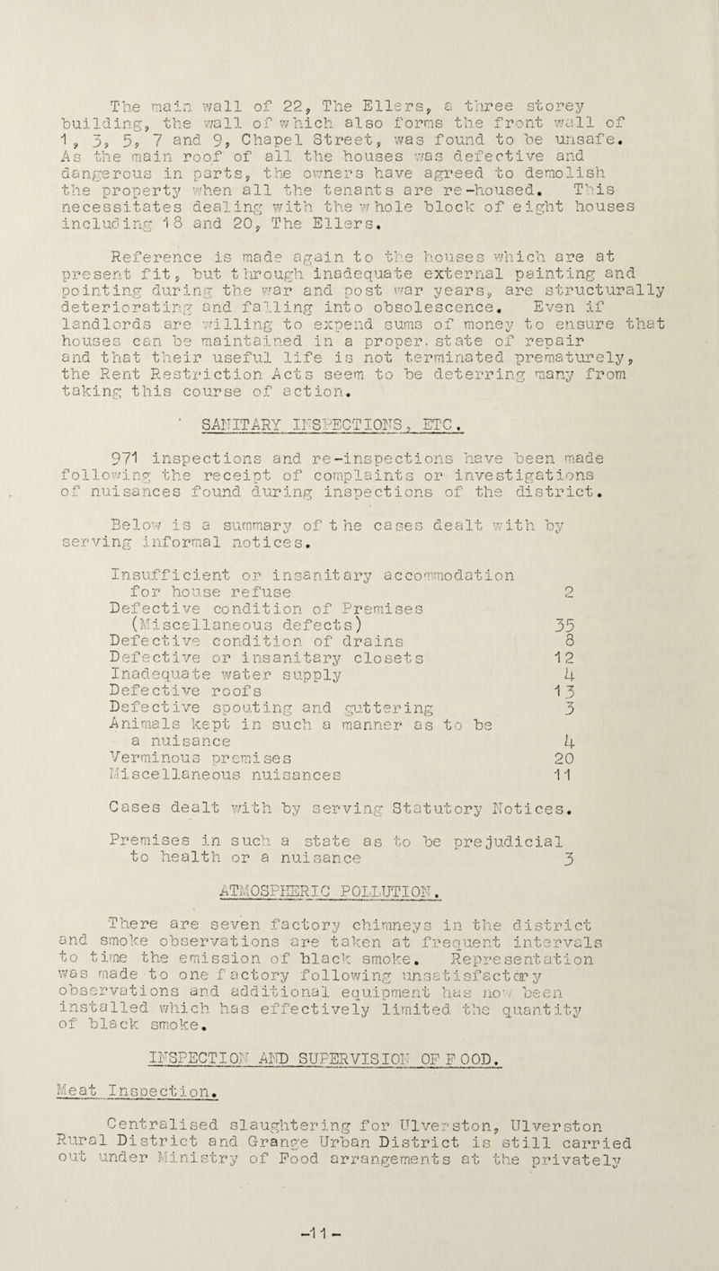 The main building, ■j* o U Lio 1 j 9 jli 7 wall of 22* The Ellers* a three storey wall of which also forms the front wall of nd 9 5 Chapel Street* was found to be unsafe, roof of all the houses was defective and dangerous in parts* the owners have agreed to demolish the property when all the tenants are re-housed. This 59 ohe main j--' J- J- -J U- W J- J. W v^w « cessitates dealing with the whole block of eight houses including 18 and 20* The Ellers. Reference is made again to the houses which are at present fit, but through inadequate external painting and pointing during the war and post war years* are structurally deteriorating and falling into obsolescence. Even if landlords are willing to expend sums of money to ensure that houses can be maintained in a proper, state of repair and that their useful life is not terminated prematurely* the Rent Restriction Acts seem to be deterring many from taking this course of action. SANITARY INSPECTIONS, ETC. 971 inspections and re-inspections have been made following the receipt of complaints or investigations of nuisances found during inspections of the district. Below is a summary of the cases dealt with by serving informal notices. Insufficient or insanitary accommodation for house refuse 2 Defective condition of Premises (Miscellaneous defects) 35 Defective condition of drains 8 Defective or insanitary closets 12 Inadequate water supply 4 Defective roofs 13 Defective spouting and guttering 3 Animals kept in such a manner as to be a nuisance 4 Verminous premises 20 Miscellaneous nuisances 11 Cases dealt with by serving Statutory Notices. Premises in such a state as to be prejudicial to health or a nuisance 3 ATMOSPHERIC POLLUTION. There are seven factory chimneys in the district and smoke observations are taken at frequent intervals to time the emission of black smoke. Representation was made to one factory following un observations and. additional equipment has installed which has effectively limited black smoke. tisfact or y the quantity of INSPECTION AND SUPERVISION OF FOOD. Meat Insoection. Centralised slaughtering for Ulverston, Ulverston Rural District and Grange Urban District is still carried out under Ministry of Pood arrangements at the privately