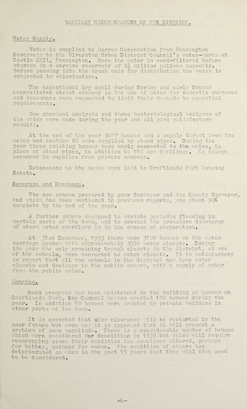 SAFITAHY CIRCF;:STANCES OP THE DISTRICT. Water Supply, Water is supplied by Barrou Corporation froni Pennington. Reservoir to the Ulverston Urban District Council’s v7ater-''orhs at Castle nillj Pennington. Hers the water is sa.rid-filtered before storage in a service reservoir of 2-J million gallons capacity. Before passing into the trunk main for distribution the v/ater is sub.jected to chlorinatio.n. The exceptional dry spell during Spring and early Sumner necessitated strict economy in the use of water for domestic purposes and consumers were reouested to limit their demands to essential r e quir e me nt s. Cne chemical analysis and three bacteriological analyses of the water were mode during the year and all gave satisfactory re suits. At the end of the year pC'^y houses had a supply direct from the mains and another 6C v/ere supplied by stand pipes. During the year three existing houses were newly connected to the. mains, in place of stand pipes, in additio.n to iiC nev/ d’-'cllings. Ho change occurred in supplies from private sources. Extensions Estate. to the mains v7ere laid to Croftlands Park .ousing Tigr a.ge_ a nd D r a inage. The new scheme prepared by your Surveyor and the County Surveyor, and which has been mentioned in previous reports, -/as about complete by the end of the year. A further scheme designed to obviate periodic flooding in certain parts of the tow'n, and to prevent of storm water overflows is in the course of preparation. the premature discharge JU st December, 1953 there were 00 houses on -f- water At carriage system wj.tn approximately 3550 water closets. During the year the only remaining trough closets in the district, at one of the schools,' were converted to water closets. It is satisfacto to report that all the schools in the district nov/ have water closets and drainage to the publj.c se’^/ers, 'with a supply of v/ater fror.i the public m.ains. iiqiisung^.__ Good, progress has been maintained in the building of houses on Croftlands Park, the Council having erected i 00 houses du.rinr the year. In addition iO houses v/ere erected by private builders in other parts of the town. It is expected that slum clearance v'ill be restarted in tlie near future but even now it is apparent that it will present a problem of some magnitude. There is a considerable number of houses which 'were considered for demolition in 1939 but which 'will require resurvej/ing since their condition has sometimes altered, perhaps for better, perhaps for worse. The condition of others has deterio'eated so much^ in the past 15 years that they will also need to be Considered, -4-