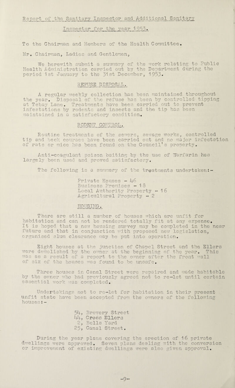 Report oj? hi nitary Inspector and Additional Sanitary Insnector,_for the ,vear 1.9d3» To the Chairman and Members of the Health Committee. Mr, Chairman^ Ladies and Gentlemen^ We herewith submit a summary of the Health Administration carried out by the period 1st January to the 31st Decemher, worl relating to Public Department during the 1953. REFUSE DISPOSAL. A regular the year. Disp at Tebay Lane, infestations by maintained in a tipping /eekly collection has been maintained throughout nsal of the refuse has been by controlled Treatments have been carried out to prevent rodents and insects and the tip has been satisfactory condition. RODEHT COUTROL. Routine treatments of the tip and beclc courses have been of rats or mice has been found sewers, sevvag's works, controlled carried out and no major infestation on the Council’s property. Anti-coagulant poison baitinp; by the use of Warfarin has- largely been used and proved satisfactory. The following is a summary of the treatments undertaken Private Houses - U6 Business Preniises - 1 8 Local Authority Property - 1 6 Agricultural Property - 2 HOUSING. There are still a number of houses ''^'hich are unfit for habitation and can not be rendered totally fit at any expense. It is hoped that a new housing survey may be completed in the near future and that in conjunction vm.th proposed new legislation, organised slum clearance may be put into operation. Eight houses at the junction of Chapel Street and the Ellers at were demolished 'by the owne: was as a result of a report to of six of the houses was found the beginning of the year, the o'^'^ner after the front ^vall be uno This j- „ 00 af e Three houses in Canal Street were repaired and made habitable by the ov/ner ’vho had previously agreed not to re-let until certain essential work was completed. Undertakings not unfit state hav houses; - to -let During the bee n a c c e pted fro 54, Brewe ry Stree 44, Crons Ellers 2, Bells Yard 25, Canal Street, ear plans coverin or habitation in their present the owners of the following the erection of 16 private dwellings were approved. Seven plans dealing with the conversion or improvement of existing do;ellings were also given approval. •9-
