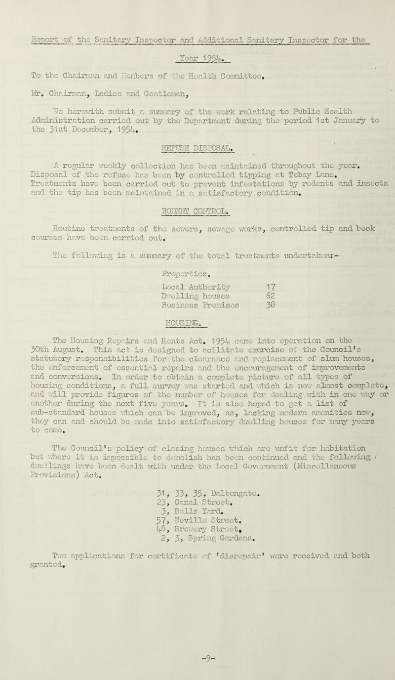 Report of the Sanitary Inspector and Additional Sanitary Inspector for the Year 1954-» To the Chairman and Hcmbcrs of the Health Committee. Mr. Chairman, Ladies and Gentlemen, Re herewith submit a. summary of the work relating to Public Health Administration carried out by the Department during the period 1st January to the 31 at December, 1954-# REFUSE DISPOSAL. A regular weekly collection has been maintained, throughout the year. Disposal, of the refuse has been by controlled tipping at Tcbay Lane. Treatments have been carried out to prevent infestations by rodents and insects and the tip has been maintained in a satisfactory condition* RODENT CONTROL. Routine treatments of the sewers, sewage works, controlled tip and beck courses have been carried out. The following is a. summary of the tota-l treatments undertaken:- Properties. Local Authority Dwelling houses Business Premises HOUSING. 17 62 38 The Housing Repa.irs and Rents Act. 1954- came into operation on the 30th August. This a.ct is designed to acilitato exorcise of the Council’s statutory responsibilities for the clearance and replacement of slum houses, the enforcement of essential repairs and the encouragement of improvements and conversions. In order to obtain a complete picture of all types of housing conditions, a full survey was started and which is now almost complete, and will provide figures of the number of houses for dealing with in one way or another during the next five years. It is also hoped to get a. list of sub-standard houses which can be improved, as, Lacking modern amenities now, they can and should be made into satisfactory dwelling houses for many years to conic. The Council’s policy of closing houses which are unfit for habitation but where it is impossible to demolish has been continued and the following <’ dwellings have been dealt with under the Local Government (Miscellaneous Provisions) Act. 31, 33, 35, Daltongatc. 23, Cane.1 Street. 3, Bells Yard, 57, Neville Street. 4-8, Brewery Streetv 2, 3, Spring Gardens. Two applications for certificate of 'disrepair* were received and both granted. -9-