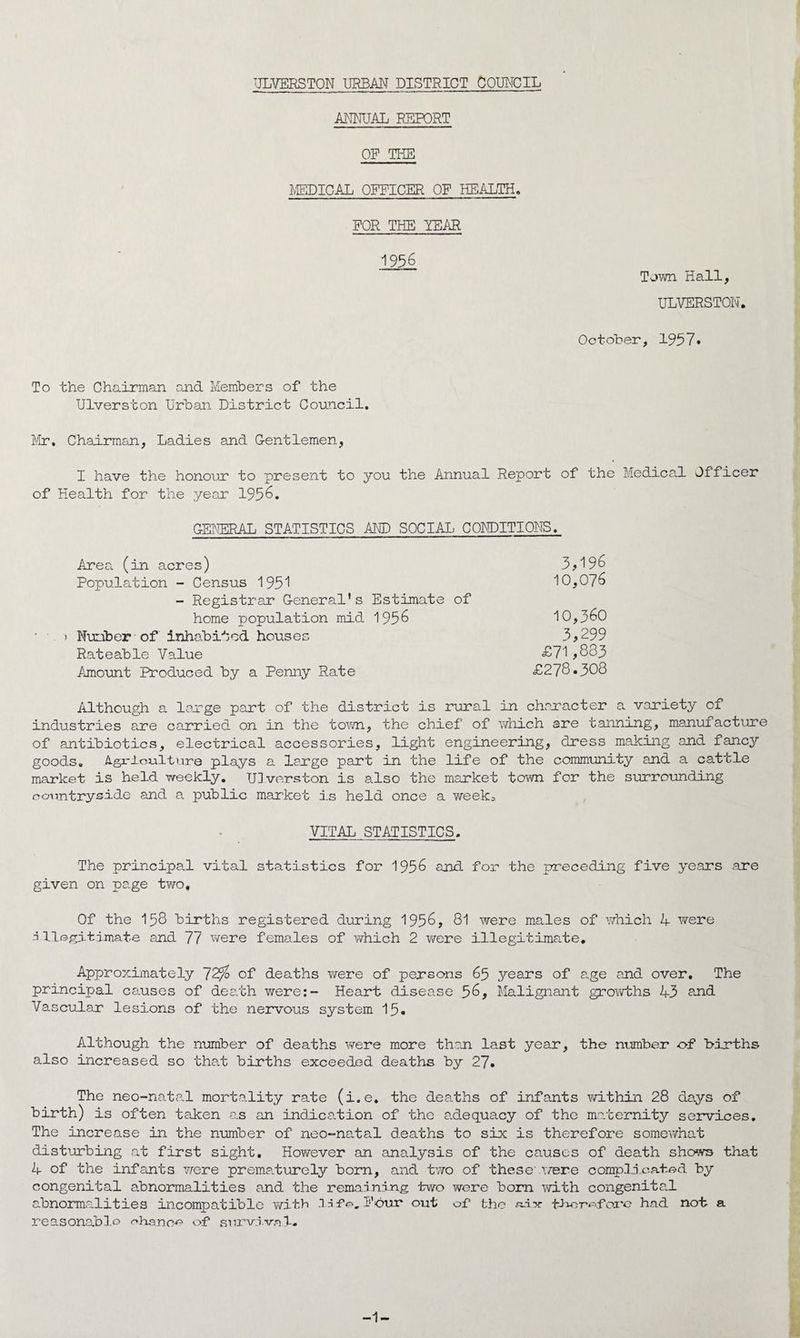 ULVERSTON URBAN DISTRICT COUNCIL ANNUAL REPORT OF THE MEDICAL OFFICER OF HEALTH. FOR THE YEAR 1956 Town Hall, ULVERSTON. October, 1957. To the Chairman and Members of the Ulverston Urban District Council. Mr. Chairman, Ladies and Gentlemen, I have the honour to present to you the Annual Report of the Medical Officer of Health for the year 1956. GENERAL STATISTICS AND SOCIAL CONDITIONS. Area (in acres) 3,196 Population - Census 1951 10,076 - Registrar General's Estimate of home population mid 1956 10,360 > Number of inhabited houses 3,299 Rateable Value £71,833 Amount Produced by a Penny Rate £278.308 Although a large part of the district is rural in character a variety of industries are carried on in the town, the chief of which are tanning, manufacture of antibiotics, electrical accessories, light engineering, dress making and fancy goods. Agx'lculture plays a large part in the life of the community and a cattle market is held weekly. Ulverston is also the market town for the surrounding countryside and a public market is held once a week^ VITAL STATISTICS. 'The principal vital statistics for 1956 and for the preceding five years .are given on page two. Of the 158 births registered during 1956, 81 were males of which A were illegitimate and 77 were females of which 2 were illegitimate. Approximately 72J$ of deaths were of persons 65 years of age and over. The principal causes of death were:- Heart disease 56, Malignant growths 43 and Vascular lesions of the nervous system 15. Although the number of deaths were more than last year, the number of births also increased so that births exceeded deaths by 27. The neo-natal mortality rate (i.e. the deaths of infants within 28 days of birth) is often taken as an indication of the adequacy of the maternity services. The increase in the number of neo-natal deaths to six is therefore somewhat disturbing at first sight. However an analysis of the causes of death shows that 4 of the infants were prematurely born, and two of these'were complicated by congenital abnormalities and the remaining two were born with congenital abnormalities incompatible with .1 A fo„ Four out of1 the aix- fJxorofore had not a reasonable chance of survival. 1-