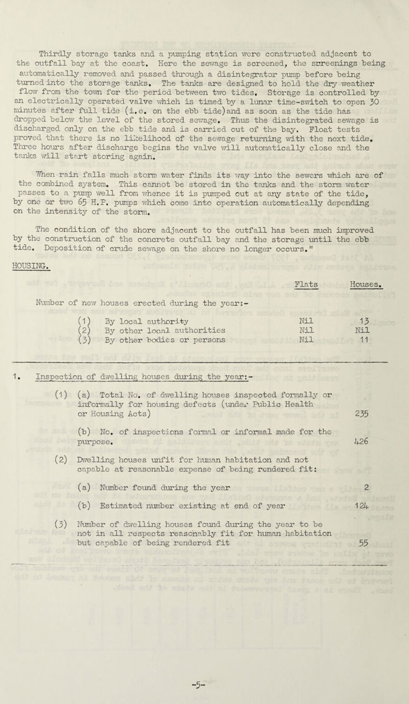 Thirdly storage tanks and a pmping station were constructed adjacent to the outfall hay at the coast. Here the sewage is screened, the screenings being automatically removed and passed through a disintegrator pump before being turned into the storage tanks. The tanks are designed to hold the dry weather flow from the town for the period betv/een two tides. Storage is controlled by an electrically operated valve which is timed by a lunar time-svmtch to open 30 minutes after full tide (i.e, on the ebb tide)and as soon as the tide has dropped below the level of the stored sew^age. Thus the disintegrated sewage is discharged only on the ebb tide and is carried out of the bay. Float tests proved that there is no likeliliood of the sewage returning with the next tide. Three hours after discharge begins the valve will automatically close and the tanks v/ill stant storing again, YJhen rain falls much storm water finds its way into the sewers wrhich are of the combined system. This cannot be stored in the tanks and the storm water passes to a pump well from whence it is pumped out at any state of the tide, by one or two 65 H.P. pumps vdiich come into operation automatically depending on the intensity of the storm. The condition of the shore adjacent to the outfall has been much unproved by the construction of the concrete outfall bay and the storage until the ebb tide. Deposition of crude sewage on the shore no longer occurs, HOUSING. Flats Houses Number of nev/ houses erected during the year:- (1) 3y local authority Nil 13 (2) By other local authorities Nil Nil (3) By other bodies or persons Nil 11 1, Inspection of dv/elling houses during the yeari- (1) (a) Total No, of dwelling houses inspected foriiially or informally for housing defects (undex' Public Health or Housing Acts) 235 (b) No, of inspectd.ons formal or infoxmial made for the purpose. 426 (2) Divelling houses unfit for hum.an habitation and not capable at reasonable expense of being rendered fit: (a) Number found during the year 2 (b) Estimated number existing at end of year 124 (3) Number of dv^elling houses found during the year to be not in all respects reasonably fit for human habitation but ca.pable of being rendered fit 55 -5-
