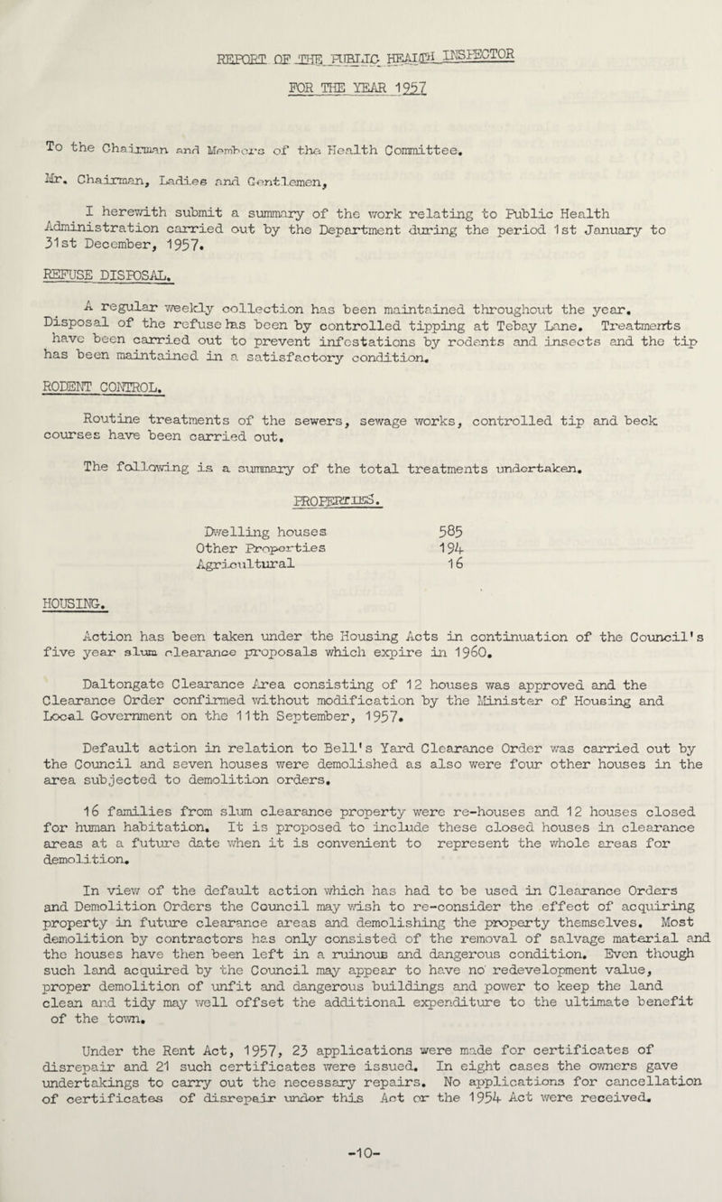 REPQET QE FOR THE YEAR 1951 To the Chadj::mqn anf^ Mpm'hoi'G of* t}ia Plealth Coramittee, Ilr, Chairman, Ladies and. Gent.l.emen, I herev/ith submit a summary of the v/ork relating to Public Health Administration carried out by the Department during the period 1 st January to 31st December, 1957* REFUSE DISPOSAL, A regular v/eekly collection has been maintained throughout the year. Disposal of the refuse Ins been by controlled tipping at Tebay Lane, Treatments have been carried out to prevent infestations by rodents and insects and the tip has been maintained in a satisfactory condition, RODENT CONTROL. Routine treatments of the sewers, sewage works, controlled tip and beck courses have been carried out. The fcd-lowing is a summary of the total treatments undertaken, FROPFRTii^S. EKvelling houses 585 Other Proper-ties 194 Agricultural 16 HOUSING, Action has been taken under the Housing Acts in continuation of the Council's five year sluia, clearance proposals which expire in 19^0, Daltongate Clearance Ijrea. consisting of 12 houses was approved and the Clearance Order confirmed v/ithout modification by the Minister of Housing and Local Government on the 11th September, 1957* Default action in relation to Bell's Yard Clearance Order was carried out by the Council and seven houses were demolished as also were four other houses in the area subjected to demolition orders, 16 families from slum clearance property were re-houses and 12 houses closed for human habitation. It is proposed to include these closed houses in clearance areas at a future date when it is convenient to represent the whole areas for demolition. In view of the default action which has had to be used in Clearance Orders and Demolition Orders the Council may v/ish to re-consider the effect of acquiring property in future clearance areas and demolishing the pix^perty themselves. Most demolition by contractors ha-s only consisted of the removal of salvage material and the houses have then been left in a ruinouE and dangerous condition. Even though such land acquired by the Council may appear to have no' redevelopment value, proper demolition of unfit and dangerous buildings and power to keep the land clean and tidy may well offset the additional expenditure to the ultimate benefit of the town. Under the Rent Act, 1957, 23 applications were made for certificates of disrepair and 21 such certificates v>rere issued. In eight cases the owners gave undertakings to carry out the necessary repairs. No applications for cancellation of certificates of disrepair -undor this Act or the 1954 Act were received. -10-