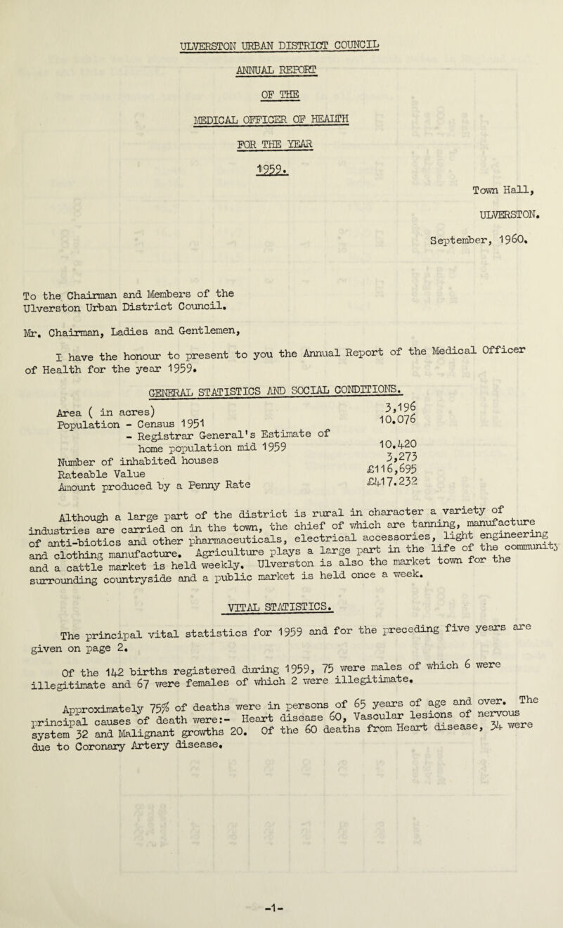 ULVERSTON URBAN DISTRICT COUNCIL ANNUAL REPORT OF THE MEDICAL OFFICER OF HEALTH FOR TEE YEAR 1=959. Town Hall, ULVERSTON. September, I960, To the Chairman and Members of the Ulverston Urban District Council. Mr, Chairman, Ladies and Gentlemen, I have the honour to present to you the Annual Report of the Medical Officer of Health for the year 1959. GENERAL STATISTICS AND SOCIAL CONDITIONS. Area ( in acres) Population - Census 1951 - Registrar General’s Estimate of home population mid 1959 Number of inhabited houses Rateable Value Amount produced by a Penny Rate 3,196 10.076 10,4-20 3,273 £116,695 £417.232 Although a large part of the district is rural in character a variety of industries are carried on in the town, the chief of which ^ tanning^H^tae^ing of anti-hiotics and other pharmaceuticals, electrical accessories, light engine^tmg and clothing manufacture. Agriculture plays a large part in the life of the coimrami j and a cattle market is heia weekly. Ulverston is also the market town for surrounding countryside and a public market is held once a week. VITAL STATISTICS. The principal vital statistics for 1959 and for the preceding five years are given on page 2, Of the 142 births registered during 1959, 75 were males of which 6 were illegitimate and 67 were females of which 2 were illegitimate, A-nuroximately 75$ of deaths we re in persons of 65 years of age and over. The •nrinciual causes of death were:- Heart disease 60, Vascular lesions of nervou system 32 and Malignant growths 20. Of the 60 deaths from Heart disease, 34 we o due to Coronary Artery disease. -1-