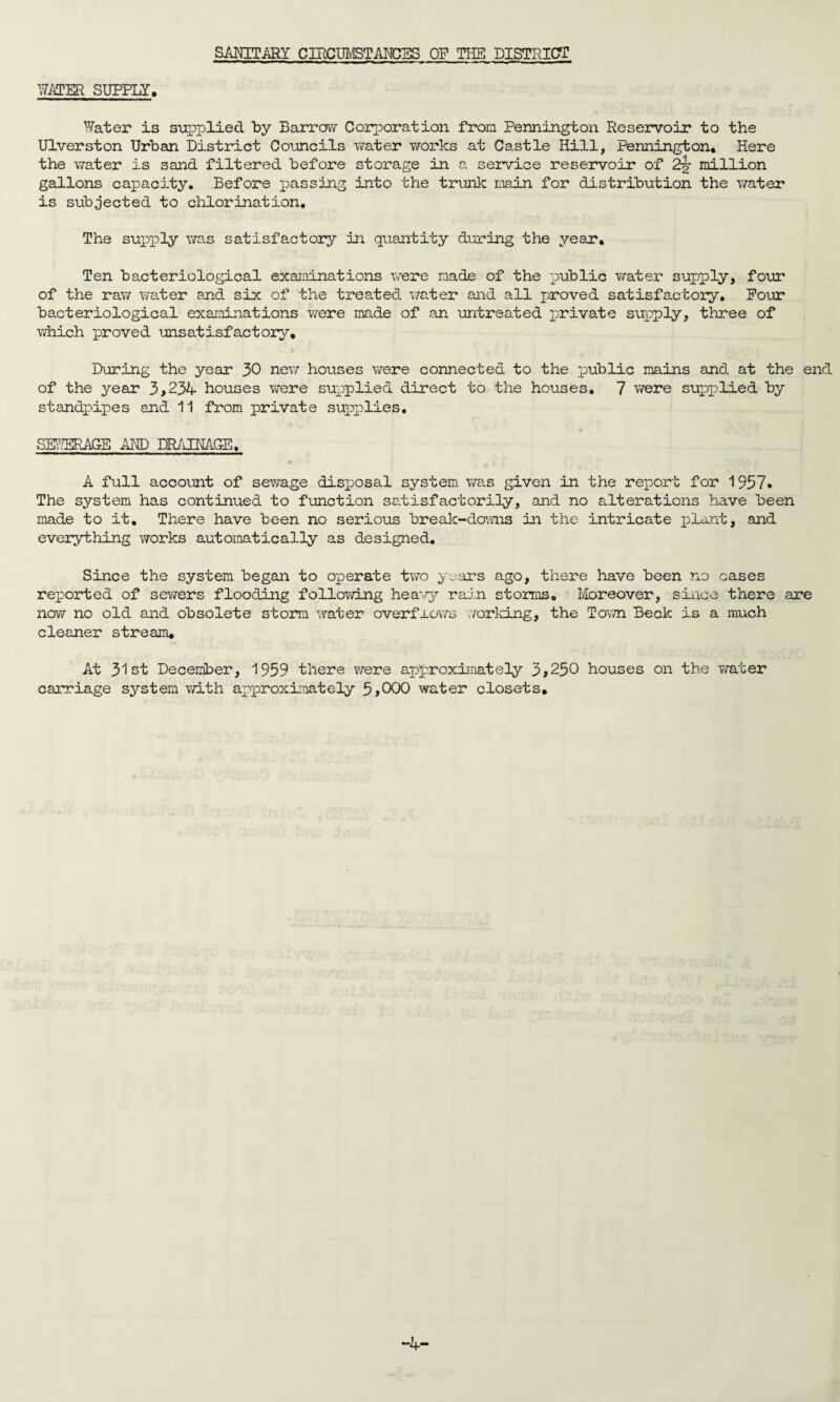 SANITARY CIRCUMSTANCES OP THE DISTRICT HATER SUPPLY, Water is supplied by Barrow Corporation from Pennington Reservoir to the Ulverston Urban District Councils water works at Castle Hill, Pennington* Here the water is sand filtered before storage in a service reservoir of 2§r million gallons capacity. Before passing into the trunk main for distribution the water is subjected to chlorination. The supply was satisfactory in quantity during the year. Ten bacteriological examinations were made of the public water supply, four of the raw water and six of the treated water and all proved satisfactory. Pour bacteriological examinations were made of an untreated private supply, three of which proved unsatisfactory. During the year 30 new houses were connected to the public mains and at the end of the year 3,234 houses were supplied direct to the houses. 7 were supplied by standpipes and 11 from private supplies. SEWERAGE AND DRAINAGE. A full account of sewage disposal system was given in the report for 1937* The system has continued to function satisfactorily, and no alterations have been made to it. There have been no serious break-downs in the intricate plant, and everything works automatically as designed. Since the system began to operate two years ago, there have been no cases reported of sewers flooding following heavy rain storms. Moreover, since there are now no old and obsolete storm water overfrows working, the Town Beck is a much cleaner stream. At 31st December, 1959 there were approximately 3,250 houses on the water carriage system with approximately 5,000 water closets. -4-