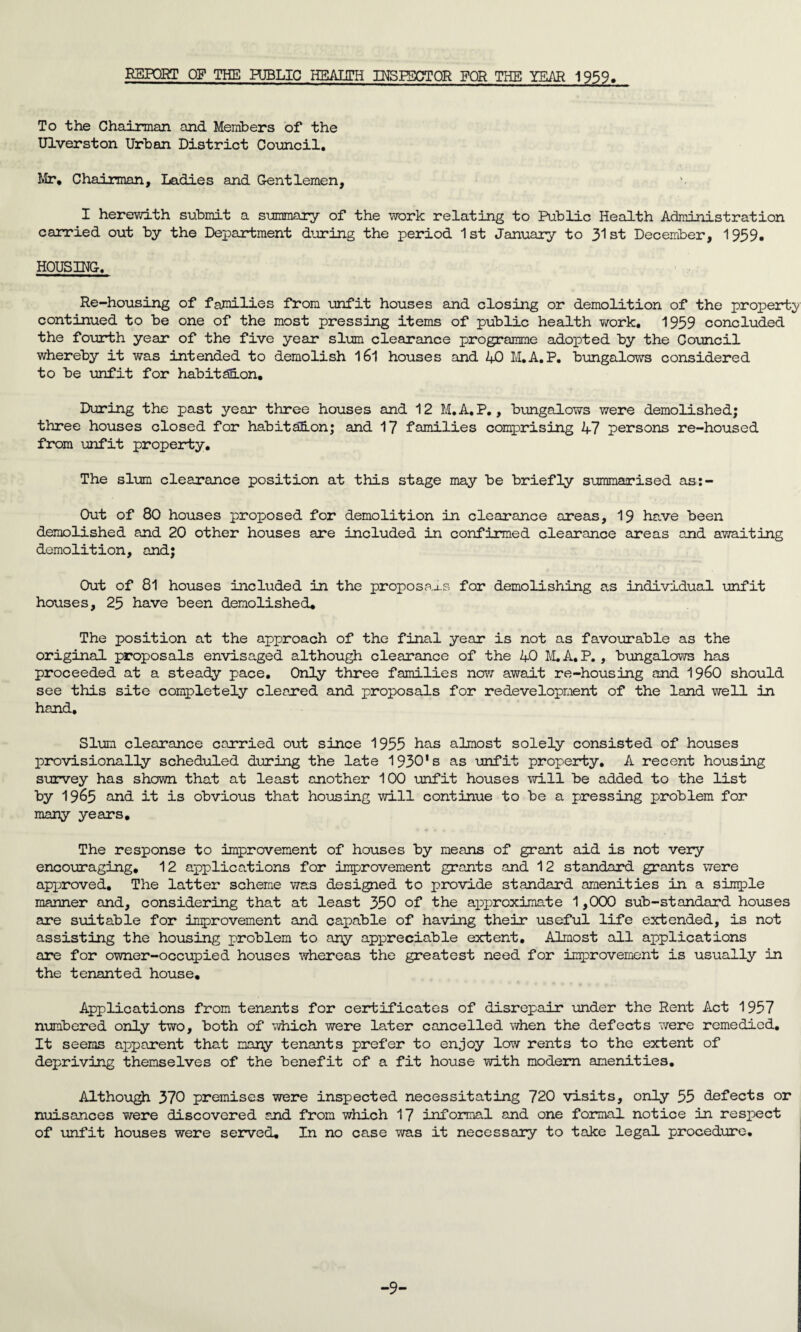 RSPORT OF THE PUBLIC HEALTH INSPECTOR FOR THE YEAR 1959. To the Chairman and Members of the Ulverston Urban District Council. Mr, Chairman, Ladies and Gentlemen, I herewith submit a summary of the work relating to Public Health Administration carried out by the Department during the period 1st January to 31st December, 1939, HOUSING. Re-housing of families from unfit houses and closing or demolition of the property continued to be one of the most pressing items of public health work. 1939 concluded the fourth year of the five year slum clearance programme adopted by the Council whereby it was intended to demolish l6l houses and 40 M.A. P. bungalows considered to be unfit for habitanon. During the past year three houses and 12 M.A.P., bungalows were demolished; three houses closed for habitation; and 17 families comprising 47 persons re-housed from unfit property. The slum clearance position at this stage may be briefly summarised as:- Out of 80 houses proposed for demolition in clearance areas, 19 have been demolished and 20 other houses are included in confirmed clearance areas and awaiting demolition, and; Out of 81 houses included in the proposals for demolishing as individual unfit houses, 25 have been demolished. The position at the approach of the final year is not as favourable as the original proposals envisaged although clearance of the 40 M.A.P. , bungalows has proceeded at a steady pace. Only three families now await re-housing and 19&0 should see this site completely cleared and proposals for redevelopment of the land well in hand. Slum clearance carried out since 1955 has almost solely consisted of houses provisionally scheduled during the late 1930's as unfit property. A recent housing survey has shown that at least another 100 unfit houses will be added to the list by 1965 and it is obvious that housing will continue to be a pressing problem for many years. The response to improvement of houses by means of grant aid is not very encouraging. 12 applications for improvement grants and 12 standard grants were approved. The latter scheme was designed to provide standard amenities in a simple manner and, considering that at least 350 of the approximate 1,000 sub-standard houses are suitable for improvement and capable of having their useful life extended, is not assisting the housing problem to any appreciable extent. Almost all applications are for owner-occupied houses whereas the greatest need for improvement is usually in the tenanted house. Applications from tenants for certificates of disrepair under the Rent Act 1957 numbered only two, both of which were later cancelled when the defects were remedied. It seems apparent that many tenants prefer to enjoy low rents to the extent of depriving themselves of the benefit of a fit house with modem amenities. Although 370 premises were inspected necessitating 720 visits, only 55 defects or nuisances were discovered and from which 17 informal and one formal notice in respect of unfit houses were served. In no case was it necessary to take legal procedure. -9-