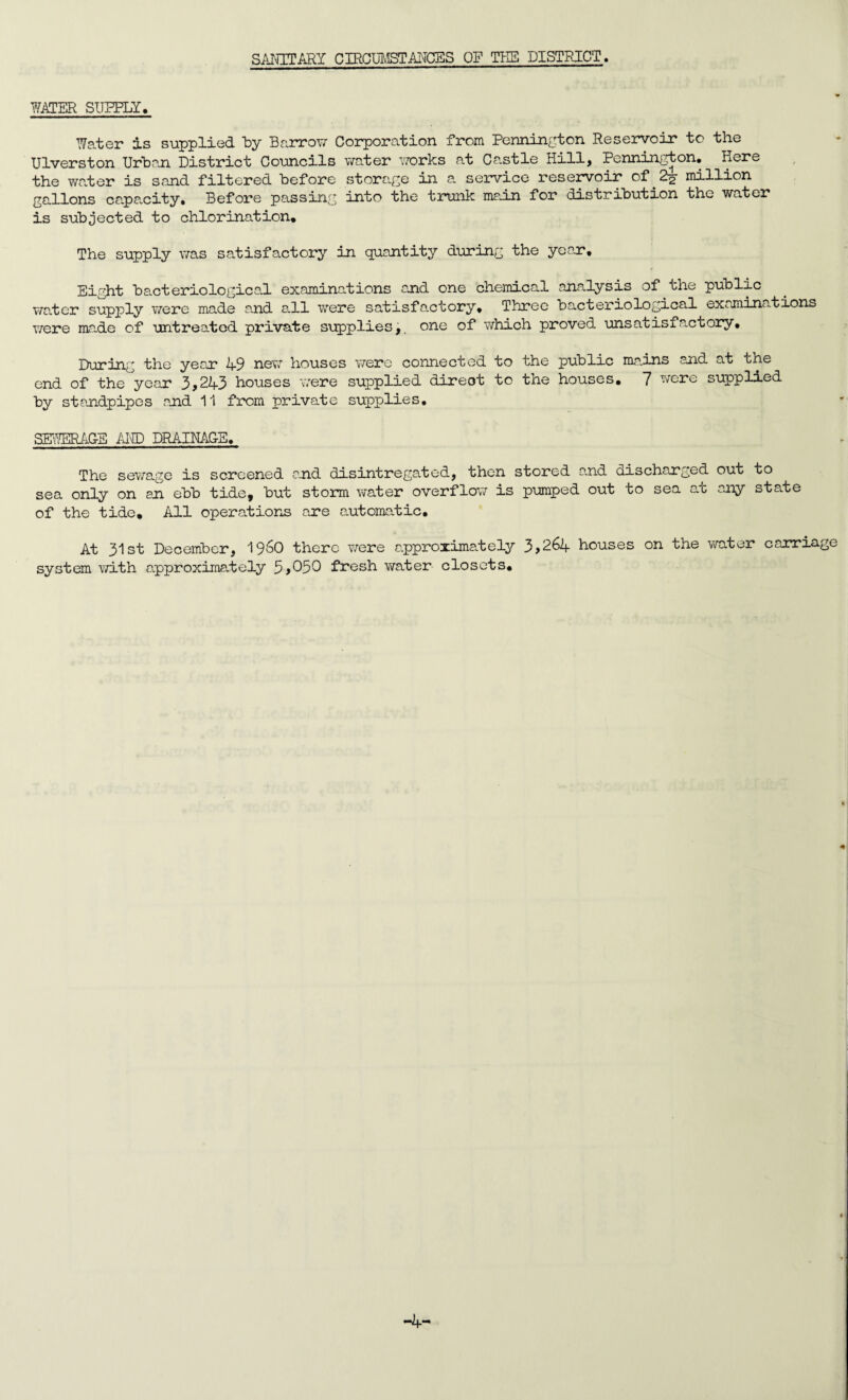 SANITARY CIRCUMSTANCES OF THE DISTRICT. WATER SUPPLY. Water is supplied by Barrow Corporation from Pennington Reservoir to the Ulverston Urban District Councils water works at Castle Hill* Pennington* Here the water is sand filtered before storage in a service reservoir of^2 million gallons capacity. Before passing into the trunk main for distribution the water is subjected to chlorination. The supply was satisfactory In quantity during the year. Eight bacteriological examinations end one chemical analysis of the public water supply were made and all were satisfactory, Three bacteriological examinations were made of untreated private supplies,, one of which proved unsatisfactory. During the year 49 new houses were connected to the public mains and at the end of the year 3>243 houses were supplied direot to the houses, 7 were supplied by standpipes and 11 from private supplies. SEWERAGE AKD DRAINACE. The sewage is screened and disintregated, then stored and discharged out to sea only on an ebb tide, but storm water overflow is pumped out to sea at any state of the tide. All operations are automatic. At 31st December, i960 there were approximately 3>264 houses on the water carriage system with approximately 5>050 fresh water closets. -4-