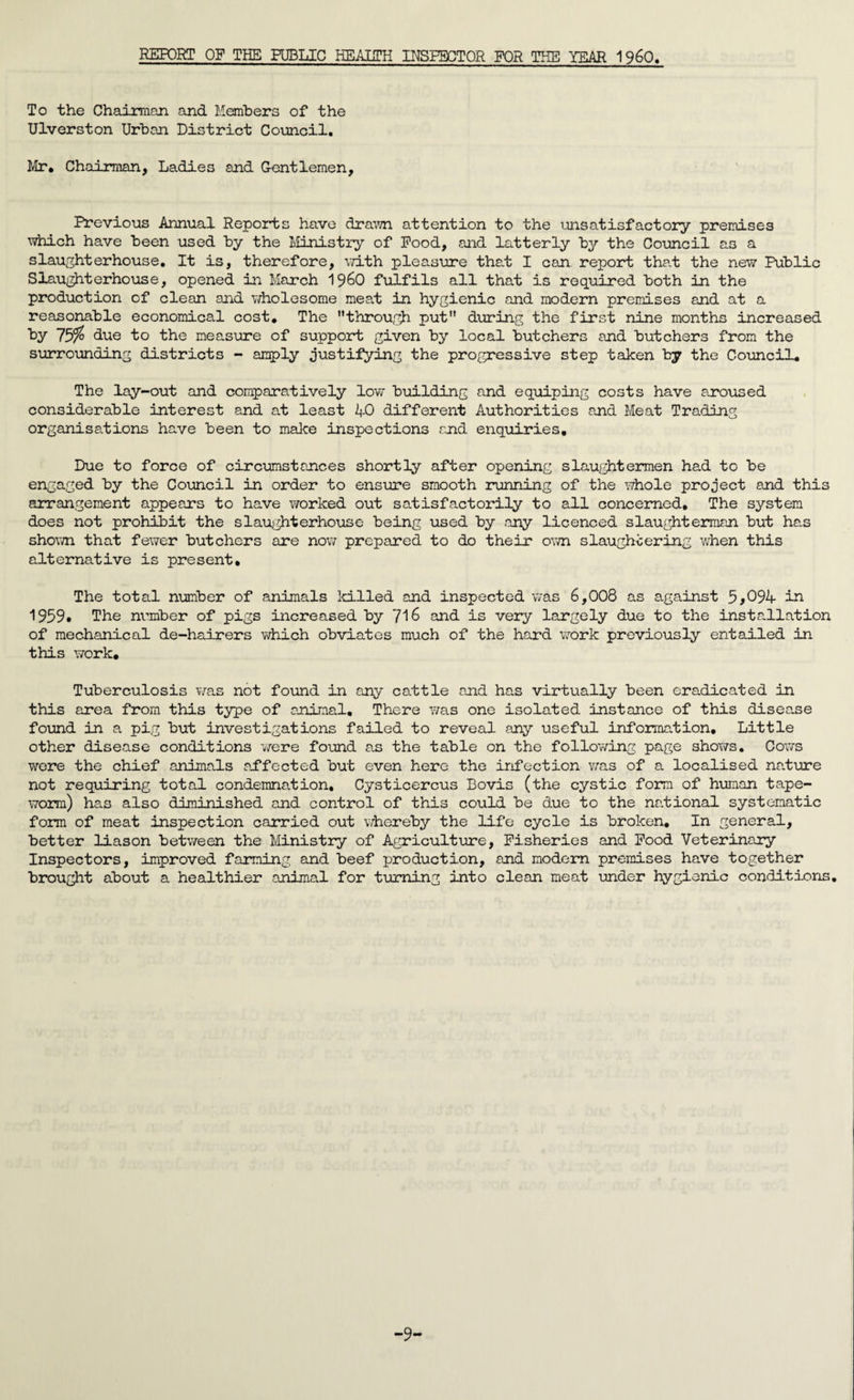To the Chairman and Members of the Ulverston Urban District Council. Mr. Chairman, Ladies and Gentlemen, Previous Annual Reports have drawn attention to the unsatisfactory premises which have been used by the Ministry of Pood, and latterly by the Council as a slaughterhouse. It is, therefore, with pleasure that I can report that the new Public Slaughterhouse, opened in March 19&0 fulfils all that is required both in the production of clean and wholesome meat in hygienic and modern premises and at a reasonable economical cost. The through put during the first nine months increased by 757° due to the measure of support given by local butchers and butchers from the surrounding districts - amply justifying the progressive step taken by the Council. The lay-out and comparatively low building and equiping costs have aroused considerable interest and at least AO different Authorities and Meat Trading organisations have been to make inspections and enquiries. Due to force of circumstances shortly after opening slaughtermen had to be engaged by the Council in order to ensure smooth running of the whole project and this arrangement appears to have worked out satisfactorily to all concerned. The system does not prohibit the slaughterhouse being used by any licenced slaughterman but has shown that fewer butchers are now prepared to do their own slaughtering when this alternative is present. The total number of animals killed and inspected was 6,008 as against 5>094 in 1959* The number of pigs increased by 716 and is very largely due to the installation of mechanical de-hairers which obviates much of the hard work previously entailed in this work. Tuberculosis was not found in any cattle and has virtually been eradicated in this area from this type of animal. There was one isolated instance of this disease found in a pig but investigations failed to reveal any useful information. Little other disease conditions were found as the table on the following page shows. Cows were the chief animals affected but even here the irfection was of a localised nature not requiring total condemnation, Cysticercus Bovis (the cystic form of human tape- worn) has also diminished and control of this could be due to the national systematic form of meat inspection carried out whereby the life cycle is broken. In general, better liason between the Ministry of Agriculture, Fisheries and Food Veterinary Inspectors, improved farming and beef production, and modern premises have together brought about a healthier animal for turning into clean meat under hygienic conditions. -9-